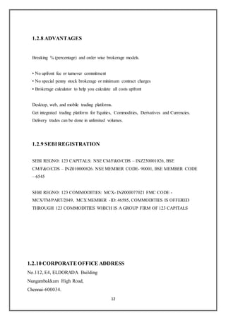 12
1.2.8 ADVANTAGES
Breaking % (percentage) and order wise brokerage models.
• No upfront fee or turnover commitment
• No special penny stock brokerage or minimum contract charges
• Brokerage calculator to help you calculate all costs upfront
Desktop, web, and mobile trading platforms.
Get integrated trading platform for Equities, Commodities, Derivatives and Currencies.
Delivery trades can be done in unlimited volumes.
1.2.9 SEBIREGISTRATION
SEBI REGNO: 123 CAPITALS: NSE CM/F&O/CDS – INZ230001026, BSE
CM/F&O/CDS – INZ010000826. NSE MEMBER CODE- 90001, BSE MEMBER CODE
– 6545
SEBI REGNO: 123 COMMODITIES: MCX- INZ000077021 FMC CODE -
MCX/TM/PART/2049, MCX MEMBER -ID: 46585, COMMODITIES IS OFFERED
THROUGH 123 COMMODITIES WHICH IS A GROUP FIRM OF 123 CAPITALS
1.2.10 CORPORATE OFFICE ADDRESS
No.112, E4, ELDORADA Building
Nungambakkam High Road,
Chennai-600034.
 