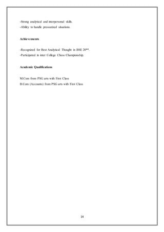 14
-Strong analytical and interpersonal skills.
-Ability to handle pressurized situations.
Achievements
-Recognized for Best Analytical Thought in BSE 20**.
-Participated in inter College Chess Championship.
Academic Qualifications
M.Com from PSG arts with First Class
B.Com (Accounts) from PSG arts with First Class
 