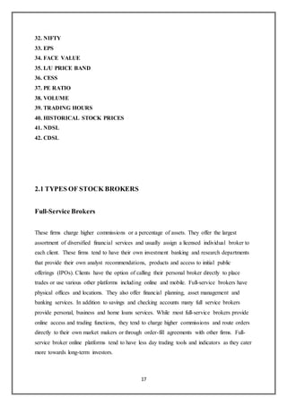 17
32. NIFTY
33. EPS
34. FACE VALUE
35. L/U PRICE BAND
36. CESS
37. PE RATIO
38. VOLUME
39. TRADING HOURS
40. HISTORICAL STOCK PRICES
41. NDSL
42. CDSL
2.1 TYPES OF STOCK BROKERS
Full-Service Brokers
These firms charge higher commissions or a percentage of assets. They offer the largest
assortment of diversified financial services and usually assign a licensed individual broker to
each client. These firms tend to have their own investment banking and research departments
that provide their own analyst recommendations, products and access to initial public
offerings (IPOs). Clients have the option of calling their personal broker directly to place
trades or use various other platforms including online and mobile. Full-service brokers have
physical offices and locations. They also offer financial planning, asset management and
banking services. In addition to savings and checking accounts many full service brokers
provide personal, business and home loans services. While most full-service brokers provide
online access and trading functions, they tend to charge higher commissions and route orders
directly to their own market makers or through order-fill agreements with other firms. Full-
service broker online platforms tend to have less day trading tools and indicators as they cater
more towards long-term investors.
 