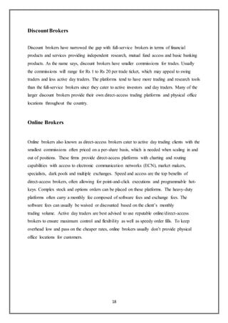 18
DiscountBrokers
Discount brokers have narrowed the gap with full-service brokers in terms of financial
products and services providing independent research, mutual fund access and basic banking
products. As the name says, discount brokers have smaller commissions for trades. Usually
the commissions will range for Rs 1 to Rs 20 per trade ticket, which may appeal to swing
traders and less active day traders. The platforms tend to have more trading and research tools
than the full-service brokers since they cater to active investors and day traders. Many of the
larger discount brokers provide their own direct-access trading platforms and physical office
locations throughout the country.
Online Brokers
Online brokers also known as direct-access brokers cater to active day trading clients with the
smallest commissions often priced on a per-share basis, which is needed when scaling in and
out of positions. These firms provide direct-access platforms with charting and routing
capabilities with access to electronic communication networks (ECN), market makers,
specialists, dark pools and multiple exchanges. Speed and access are the top benefits of
direct-access brokers, often allowing for point-and-click executions and programmable hot-
keys. Complex stock and options orders can be placed on these platforms. The heavy-duty
platforms often carry a monthly fee composed of software fees and exchange fees. The
software fees can usually be waived or discounted based on the client’s monthly
trading volume. Active day traders are best advised to use reputable online/direct-access
brokers to ensure maximum control and flexibility as well as speedy order fills. To keep
overhead low and pass on the cheaper rates, online brokers usually don’t provide physical
office locations for customers.
 