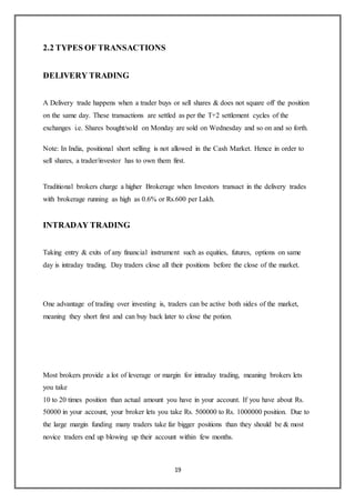 19
2.2 TYPES OF TRANSACTIONS
DELIVERY TRADING
A Delivery trade happens when a trader buys or sell shares & does not square off the position
on the same day. These transactions are settled as per the T+2 settlement cycles of the
exchanges i.e. Shares bought/sold on Monday are sold on Wednesday and so on and so forth.
Note: In India, positional short selling is not allowed in the Cash Market. Hence in order to
sell shares, a trader/investor has to own them first.
Traditional brokers charge a higher Brokerage when Investors transact in the delivery trades
with brokerage running as high as 0.6% or Rs.600 per Lakh.
INTRADAY TRADING
Taking entry & exits of any financial instrument such as equities, futures, options on same
day is intraday trading. Day traders close all their positions before the close of the market.
One advantage of trading over investing is, traders can be active both sides of the market,
meaning they short first and can buy back later to close the potion.
Most brokers provide a lot of leverage or margin for intraday trading, meaning brokers lets
you take
10 to 20 times position than actual amount you have in your account. If you have about Rs.
50000 in your account, your broker lets you take Rs. 500000 to Rs. 1000000 position. Due to
the large margin funding many traders take far bigger positions than they should be & most
novice traders end up blowing up their account within few months.
 