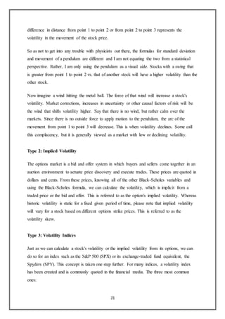 21
difference in distance from point 1 to point 2 or from point 2 to point 3 represents the
volatility in the movement of the stock price.
So as not to get into any trouble with physicists out there, the formulas for standard deviation
and movement of a pendulum are different and I am not equating the two from a statistical
perspective. Rather, I am only using the pendulum as a visual aide. Stocks with a swing that
is greater from point 1 to point 2 vs. that of another stock will have a higher volatility than the
other stock.
Now imagine a wind hitting the metal ball. The force of that wind will increase a stock's
volatility. Market corrections, increases in uncertainty or other causal factors of risk will be
the wind that shifts volatility higher. Say that there is no wind, but rather calm over the
markets. Since there is no outside force to apply motion to the pendulum, the arc of the
movement from point 1 to point 3 will decrease. This is when volatility declines. Some call
this complacency, but it is generally viewed as a market with low or declining volatility.
Type 2: Implied Volatility
The options market is a bid and offer system in which buyers and sellers come together in an
auction environment to actuate price discovery and execute trades. These prices are quoted in
dollars and cents. From these prices, knowing all of the other Black-Scholes variables and
using the Black-Scholes formula, we can calculate the volatility, which is implicit from a
traded price or the bid and offer. This is referred to as the option's implied volatility. Whereas
historic volatility is static for a fixed given period of time, please note that implied volatility
will vary for a stock based on different options strike prices. This is referred to as the
volatility skew.
Type 3: Volatility Indices
Just as we can calculate a stock's volatility or the implied volatility from its options, we can
do so for an index such as the S&P 500 (SPX) or its exchange-traded fund equivalent, the
Spyders (SPY). This concept is taken one step further. For many indices, a volatility index
has been created and is commonly quoted in the financial media. The three most common
ones:
 