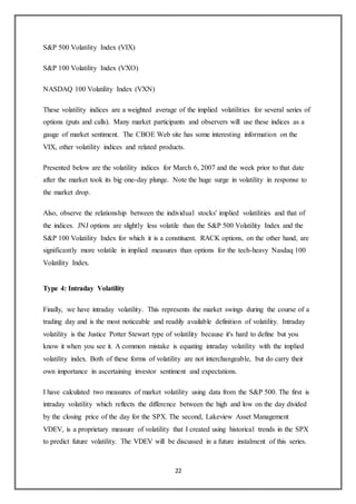 22
S&P 500 Volatility Index (VIX)
S&P 100 Volatility Index (VXO)
NASDAQ 100 Volatility Index (VXN)
These volatility indices are a weighted average of the implied volatilities for several series of
options (puts and calls). Many market participants and observers will use these indices as a
gauge of market sentiment. The CBOE Web site has some interesting information on the
VIX, other volatility indices and related products.
Presented below are the volatility indices for March 6, 2007 and the week prior to that date
after the market took its big one-day plunge. Note the huge surge in volatility in response to
the market drop.
Also, observe the relationship between the individual stocks' implied volatilities and that of
the indices. JNJ options are slightly less volatile than the S&P 500 Volatility Index and the
S&P 100 Volatility Index for which it is a constituent. RACK options, on the other hand, are
significantly more volatile in implied measures than options for the tech-heavy Nasdaq 100
Volatility Index.
Type 4: Intraday Volatility
Finally, we have intraday volatility. This represents the market swings during the course of a
trading day and is the most noticeable and readily available definition of volatility. Intraday
volatility is the Justice Potter Stewart type of volatility because it's hard to define but you
know it when you see it. A common mistake is equating intraday volatility with the implied
volatility index. Both of these forms of volatility are not interchangeable, but do carry their
own importance in ascertaining investor sentiment and expectations.
I have calculated two measures of market volatility using data from the S&P 500. The first is
intraday volatility which reflects the difference between the high and low on the day divided
by the closing price of the day for the SPX. The second, Lakeview Asset Management
VDEV, is a proprietary measure of volatility that I created using historical trends in the SPX
to predict future volatility. The VDEV will be discussed in a future instalment of this series.
 
