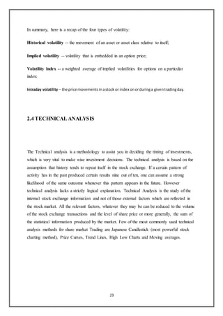 23
In summary, here is a recap of the four types of volatility:
Historical volatility -- the movement of an asset or asset class relative to itself;
Implied volatility -- volatility that is embedded in an option price;
Volatility index -- a weighted average of implied volatilities for options on a particular
index;
Intraday volatility-- the price movementsinastock or index onorduringa giventradingday.
2.4 TECHNICAL ANALYSIS
The Technical analysis is a methodology to assist you in deciding the timing of investments,
which is very vital to make wise investment decisions. The technical analysis is based on the
assumption that history tends to repeat itself in the stock exchange. If a certain pattern of
activity has in the past produced certain results nine out of ten, one can assume a strong
likelihood of the same outcome whenever this pattern appears in the future. However
technical analysis lacks a strictly logical explanation. Technical Analysis is the study of the
internal stock exchange information and not of those external factors which are reflected in
the stock market. All the relevant factors, whatever they may be can be reduced to the volume
of the stock exchange transactions and the level of share price or more generally, the sum of
the statistical information produced by the market. Few of the most commonly used technical
analysis methods for share market Trading are Japanese Candlestick (most powerful stock
charting method), Price Curves, Trend Lines, High Low Charts and Moving averages.
 