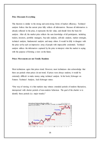 26
Price Discounts Everything
This theorem is similar to the strong and semi-strong forms of market efficiency. Technical
analysts believe that the current price fully reflects all information. Because all information is
already reflected in the price, it represents the fair value, and should form the basis for
analysis. After all, the market price reflects the sum knowledge of all participants, including
traders, investors, portfolio managers, buy-side analysts, sell-side analysts, market strategist,
technical analysts, fundamental analysts and many others. It would be folly to disagree with
the price set by such an impressive array of people with impeccable credentials. Technical
analysis utilizes the information captured by the price to interpret what the market is saying
with the purpose of forming a view on the future.
Prices Movements are not Totally Random
Most technicians agree that prices trend. However, most technicians also acknowledge that
there are periods when prices do not trend. If prices were always random, it would be
extremely difficult to make money using technical analysis. In his book, Schwager on
Futures: Technical Analysis, Jack Schwager states:
“One way of viewing it is that markets may witness extended periods of random fluctuation,
interspersed with shorter periods of non-random behaviour. The goal of the chartist is to
identify those periods (i.e. major trends).”
 