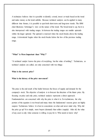 27
A technician believes that it is possible to identify a trend, invest or trade based on the trend
and make money as the trend unfolds. Because technical analysis can be applied to many
different time frames, it is possible to spot both short-term and long-term trends. The IBM
chart illustrates Schwinger’s view on the nature of the trend. The broad trend is up, but it is
also interspersed with trading ranges. In between the trading ranges are smaller uptrends
within the larger uptrend. The uptrend is renewed when the stock breaks above the trading
range. A downtrend begins when the stock breaks below the low of the previous trading
range.
"What" is More Important than "Why?"
“A technical analyst knows the price of everything, but the value of nothing”. Technicians, as
technical analysts are called, are only concerned with two things:
What is the current price?
What is the history of the price movement?
The price is the end result of the battle between the forces of supply and demand for the
company's stock. The objective of analysis is to forecast the direction of the future price. By
focusing on price and only price, technical analysis represents a direct approach.
Fundamentalists are concerned with why the price is what it is. For technicians, the why
portion of the equation is too broad and many times the fundamental reasons given are highly
suspect. Technicians believe it is best to concentrate on what and never mind why. Why did
the price go up? It is simple, more buyers (demand) than sellers (supply). After all, the value
of any asset is only what someone is willing to pay for it. Who needs to know why?
 