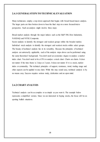 28
2.4.1 GENERALSTEPS TO TECHNICALEVALUATION
Many technicians employ a top-down approach that begins with broad-based macro analysis.
The larger parts are then broken down to base the final step on a more focused/micro
perspective. Such an analysis might involve three steps:
Broad market analysis through the major indices such as the S&P 500, Dow Industrials,
NASDAQ and NYSE Composite.
Sector analysis to identify the strongest and weakest groups within the broader market.
Individual stock analysis to identify the strongest and weakest stocks within select groups.
The beauty of technical analysis lies in its versatility. Because the principles of technical
analysis are universally applicable, each of the analysis steps above can be performed using
the same theoretical background. You don't need an economics degree to analyse a market
index chart. You don't need to be a CPA to analyse a stock chart. Charts are charts. It does
not matter if the time frame is 2 days or 2 years. It does not matter if it is a stock, market
index or commodity. The technical principles of support, resistance, trend, trading range and
other aspects can be applied to any chart. While this may sound easy, technical analysis is by
no means easy. Success requires serious study, dedication and an open mind.
2.4.2 CHART ANALYSIS
Technical analysis can be as complex or as simple as you want it. The example below
represents a simplified version. Since we are interested in buying stocks, the focus will be on
spotting bullish situations.
 