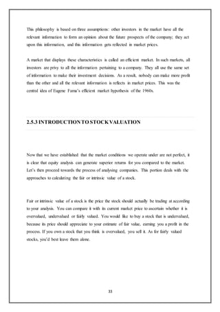33
This philosophy is based on three assumptions: other investors in the market have all the
relevant information to form an opinion about the future prospects of the company; they act
upon this information, and this information gets reflected in market prices.
A market that displays these characteristics is called an efficient market. In such markets, all
investors are privy to all the information pertaining to a company. They all use the same set
of information to make their investment decisions. As a result, nobody can make more profit
than the other and all the relevant information is reflects in market prices. This was the
central idea of Eugene Fama’s efficient market hypothesis of the 1960s.
2.5.3 INTRODUCTIONTO STOCKVALUATION
Now that we have established that the market conditions we operate under are not perfect, it
is clear that equity analysis can generate superior returns for you compared to the market.
Let’s then proceed towards the process of analysing companies. This portion deals with the
approaches to calculating the fair or intrinsic value of a stock.
Fair or intrinsic value of a stock is the price the stock should actually be trading at according
to your analysis. You can compare it with its current market price to ascertain whether it is
overvalued, undervalued or fairly valued. You would like to buy a stock that is undervalued,
because its price should appreciate to your estimate of fair value, earning you a profit in the
process. If you own a stock that you think is overvalued, you sell it. As for fairly valued
stocks, you’d best leave them alone.
 