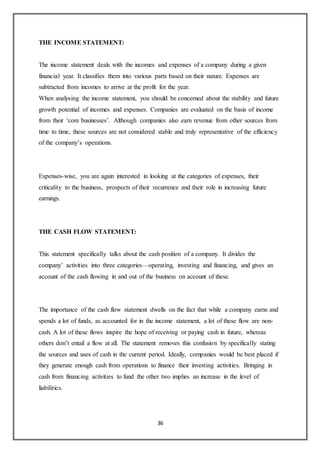 36
THE INCOME STATEMENT:
The income statement deals with the incomes and expenses of a company during a given
financial year. It classifies them into various parts based on their nature. Expenses are
subtracted from incomes to arrive at the profit for the year.
When analysing the income statement, you should be concerned about the stability and future
growth potential of incomes and expenses. Companies are evaluated on the basis of income
from their ‘core businesses’. Although companies also earn revenue from other sources from
time to time, these sources are not considered stable and truly representative of the efficiency
of the company’s operations.
Expenses-wise, you are again interested in looking at the categories of expenses, their
criticality to the business, prospects of their recurrence and their role in increasing future
earnings.
THE CASH FLOW STATEMENT:
This statement specifically talks about the cash position of a company. It divides the
company’ activities into three categories—operating, investing and financing, and gives an
account of the cash flowing in and out of the business on account of these.
The importance of the cash flow statement dwells on the fact that while a company earns and
spends a lot of funds, as accounted for in the income statement, a lot of these flow are non-
cash. A lot of these flows inspire the hope of receiving or paying cash in future, whereas
others don’t entail a flow at all. The statement removes this confusion by specifically stating
the sources and uses of cash in the current period. Ideally, companies would be best placed if
they generate enough cash from operations to finance their investing activities. Bringing in
cash from financing activities to fund the other two implies an increase in the level of
liabilities.
 