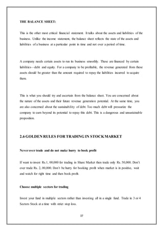 37
THE BALANCE SHEET:
This is the other most critical financial statement. It talks about the assets and liabilities of the
business. Unlike the income statement, the balance sheet reflects the state of the assets and
liabilities of a business at a particular point in time and not over a period of time.
A company needs certain assets to run its business smoothly. These are financed by certain
liabilities—debt and equity. For a company to be profitable, the revenue generated from these
assets should be greater than the amount required to repay the liabilities incurred to acquire
them.
This is what you should try and ascertain from the balance sheet. You are concerned about
the nature of the assets and their future revenue generation potential. At the same time, you
are also concerned about the sustainability of debt. Too much debt will pressurize the
company to earn beyond its potential to repay this debt. This is a dangerous and unsustainable
proposition.
2.6 GOLDEN RULES FOR TRADING IN STOCKMARKET
Neverover trade and do not make hurry to book profit
If want to invest Rs.1, 00,000 for trading in Share Market then trade only Rs. 50,000. Don’t
over trade Rs. 2, 00,000. Don’t be hurry for booking profit when market is in positive, wait
and watch for right time and then book profit.
Choose multiple sectors for trading
Invest your fund in multiple sectors rather than investing all in a single fund. Trade in 3 or 4
Sectors Stock at a time with strict stop loss.
 