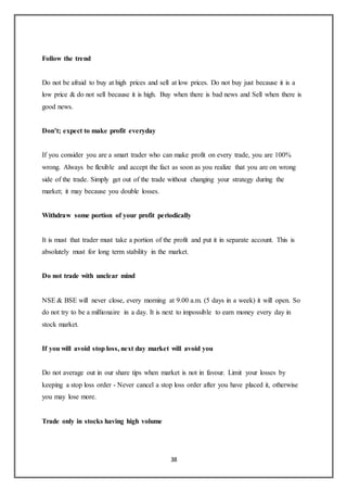 38
Follow the trend
Do not be afraid to buy at high prices and sell at low prices. Do not buy just because it is a
low price & do not sell because it is high. Buy when there is bad news and Sell when there is
good news.
Don’t; expect to make profit everyday
If you consider you are a smart trader who can make profit on every trade, you are 100%
wrong. Always be flexible and accept the fact as soon as you realize that you are on wrong
side of the trade. Simply get out of the trade without changing your strategy during the
market; it may because you double losses.
Withdraw some portion of your profit periodically
It is must that trader must take a portion of the profit and put it in separate account. This is
absolutely must for long term stability in the market.
Do not trade with unclear mind
NSE & BSE will never close, every morning at 9.00 a.m. (5 days in a week) it will open. So
do not try to be a millionaire in a day. It is next to impossible to earn money every day in
stock market.
If you will avoid stop loss, next day market will avoid you
Do not average out in our share tips when market is not in favour. Limit your losses by
keeping a stop loss order - Never cancel a stop loss order after you have placed it, otherwise
you may lose more.
Trade only in stocks having high volume
 