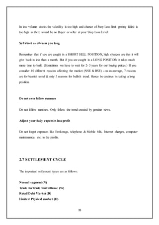 39
In low volume stocks the volatility is too high and chance of Stop Loss limit getting failed is
too high as there would be no Buyer or seller at your Stop Loss Level.
Sell short as often as you long
Remember that if you are caught in a SHORT SELL POSITION, high chances are that it will
give back in less than a month. But if you are caught in a LONG POSITION it takes much
more time to build (Sometimes we have to wait for 2- 3 years for our buying prices.) If you
consider 10 different reasons affecting the market (NSE & BSE) - on an average, 7 reasons
are for bearish trend & only 3 reasons for bullish trend. Hence be cautious in taking a long
position.
Do not everfollow rumours
Do not follow rumours. Only follow the trend created by genuine news.
Adjust your daily expenses in a profit
Do not forget expenses like Brokerage, telephone & Mobile bills, Internet charges, computer
maintenance, etc. in the profits.
2.7 SETTLEMENT CYCLE
The important settlement types are as follows:
Normal segment (N)
Trade for trade Surveillance (W)
Retail Debt Market (D)
Limited Physical market (O)
 
