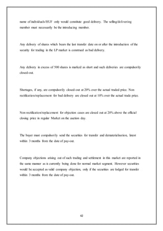 42
name of individuals/HUF only would constitute good delivery. The selling/delivering
member must necessarily be the introducing member.
Any delivery of shares which bears the last transfer date on or after the introduction of the
security for trading in the LP market is construed as bad delivery.
Any delivery in excess of 500 shares is marked as short and such deliveries are compulsorily
closed-out.
Shortages, if any, are compulsorily closed-out at 20% over the actual traded price. Non
rectification/replacement for bad delivery are closed out at 10% over the actual trade price.
Non rectification/replacement for objection cases are closed out at 20% above the official
closing price in regular Market on the auction day.
The buyer must compulsorily send the securities for transfer and dematerialisation, latest
within 3 months from the date of pay-out.
Company objections arising out of such trading and settlement in this market are reported in
the same manner as is currently being done for normal market segment. However securities
would be accepted as valid company objection, only if the securities are lodged for transfer
within 3 months from the date of pay-out.
 