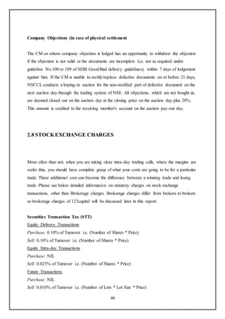 44
Company Objections (in case of physical settlement
The CM on whom company objection is lodged has an opportunity to withdraw the objection
if the objection is not valid or the documents are incomplete (i.e. not as required under
guideline No.100 or 109 of SEBI Good/Bad delivery guidelines), within 7 days of lodgement
against him. If the CM is unable to rectify/replace defective documents on or before 21 days,
NSCCL conducts a buying-in auction for the non-rectified part of defective document on the
next auction day through the trading system of NSE. All objections, which are not bought-in,
are deemed closed out on the auction day at the closing price on the auction day plus 20%.
This amount is credited to the receiving member's account on the auction pay-out day.
2.8 STOCKEXCHANGE CHARGES
More often than not, when you are taking close intra-day trading calls, where the margins are
wafer thin, you should have complete grasp of what your costs are going to be for a particular
trade. These additional cost can become the difference between a winning trade and losing
trade. Please see below detailed information on statutory charges on stock exchange
transactions, other than Brokerage charges. Brokerage charges differ from brokers to brokers
so brokerage charges of 123capital will be discussed later in this report.
Securities Transaction Tax (STT)
Equity Delivery Transactions
Purchase: 0.10% of Turnover i.e. (Number of Shares * Price)
Sell: 0.10% of Turnover i.e. (Number of Shares * Price)
Equity Intra-day Transactions
Purchase: NIL
Sell: 0.025% of Turnover i.e. (Number of Shares * Price)
Future Transactions
Purchase: NIL
Sell: 0.010% of Turnover i.e. (Number of Lots * Lot Size * Price)
 