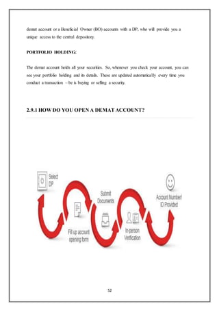 52
demat account or a Beneficial Owner (BO) accounts with a DP, who will provide you a
unique access to the central depository.
PORTFOLIO HOLDING:
The demat account holds all your securities. So, whenever you check your account, you can
see your portfolio holding and its details. These are updated automatically every time you
conduct a transaction – be is buying or selling a security.
2.9.1 HOW DO YOU OPEN A DEMAT ACCOUNT?
 