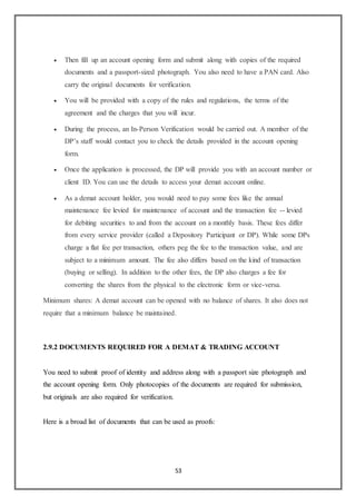 53
 Then fill up an account opening form and submit along with copies of the required
documents and a passport-sized photograph. You also need to have a PAN card. Also
carry the original documents for verification.
 You will be provided with a copy of the rules and regulations, the terms of the
agreement and the charges that you will incur.
 During the process, an In-Person Verification would be carried out. A member of the
DP’s staff would contact you to check the details provided in the account opening
form.
 Once the application is processed, the DP will provide you with an account number or
client ID. You can use the details to access your demat account online.
 As a demat account holder, you would need to pay some fees like the annual
maintenance fee levied for maintenance of account and the transaction fee -- levied
for debiting securities to and from the account on a monthly basis. These fees differ
from every service provider (called a Depository Participant or DP). While some DPs
charge a flat fee per transaction, others peg the fee to the transaction value, and are
subject to a minimum amount. The fee also differs based on the kind of transaction
(buying or selling). In addition to the other fees, the DP also charges a fee for
converting the shares from the physical to the electronic form or vice-versa.
Minimum shares: A demat account can be opened with no balance of shares. It also does not
require that a minimum balance be maintained.
2.9.2 DOCUMENTS REQUIRED FOR A DEMAT & TRADING ACCOUNT
You need to submit proof of identity and address along with a passport size photograph and
the account opening form. Only photocopies of the documents are required for submission,
but originals are also required for verification.
Here is a broad list of documents that can be used as proofs:
 
