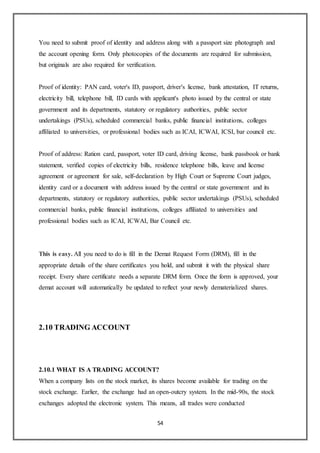 54
You need to submit proof of identity and address along with a passport size photograph and
the account opening form. Only photocopies of the documents are required for submission,
but originals are also required for verification.
Proof of identity: PAN card, voter's ID, passport, driver's license, bank attestation, IT returns,
electricity bill, telephone bill, ID cards with applicant's photo issued by the central or state
government and its departments, statutory or regulatory authorities, public sector
undertakings (PSUs), scheduled commercial banks, public financial institutions, colleges
affiliated to universities, or professional bodies such as ICAI, ICWAI, ICSI, bar council etc.
Proof of address: Ration card, passport, voter ID card, driving license, bank passbook or bank
statement, verified copies of electricity bills, residence telephone bills, leave and license
agreement or agreement for sale, self-declaration by High Court or Supreme Court judges,
identity card or a document with address issued by the central or state government and its
departments, statutory or regulatory authorities, public sector undertakings (PSUs), scheduled
commercial banks, public financial institutions, colleges affiliated to universities and
professional bodies such as ICAI, ICWAI, Bar Council etc.
This is easy. All you need to do is fill in the Demat Request Form (DRM), fill in the
appropriate details of the share certificates you hold, and submit it with the physical share
receipt. Every share certificate needs a separate DRM form. Once the form is approved, your
demat account will automatically be updated to reflect your newly dematerialized shares.
2.10 TRADING ACCOUNT
2.10.1 WHAT IS A TRADING ACCOUNT?
When a company lists on the stock market, its shares become available for trading on the
stock exchange. Earlier, the exchange had an open-outcry system. In the mid-90s, the stock
exchanges adopted the electronic system. This means, all trades were conducted
 