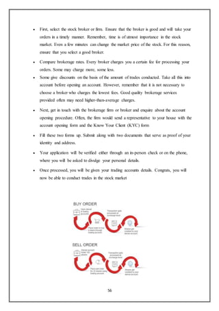 56
 First, select the stock broker or firm. Ensure that the broker is good and will take your
orders in a timely manner. Remember, time is of utmost importance in the stock
market. Even a few minutes can change the market price of the stock. For this reason,
ensure that you select a good broker.
 Compare brokerage rates. Every broker charges you a certain fee for processing your
orders. Some may charge more, some less.
 Some give discounts on the basis of the amount of trades conducted. Take all this into
account before opening an account. However, remember that it is not necessary to
choose a broker who charges the lowest fees. Good quality brokerage services
provided often may need higher-than-average charges.
 Next, get in touch with the brokerage firm or broker and enquire about the account
opening procedure. Often, the firm would send a representative to your house with the
account opening form and the Know Your Client (KYC) form
 Fill these two forms up. Submit along with two documents that serve as proof of your
identity and address.
 Your application will be verified either through an in-person check or on the phone,
where you will be asked to divulge your personal details.
 Once processed, you will be given your trading accounts details. Congrats, you will
now be able to conduct trades in the stock market
 