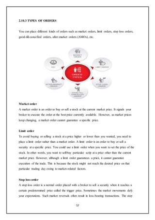 57
2.10.3 TYPES OF ORDERS
You can place different kinds of orders such as market orders, limit orders, stop loss orders,
good-till-cancelled orders, after-market orders (AMOs), etc.
Market order
A market order is an order to buy or sell a stock at the current market price. It signals your
broker to execute the order at the best price currently available. However, as market prices
keep changing, a market order cannot guarantee a specific price.
Limit order
To avoid buying or selling a stock at a price higher or lower than you wanted, you need to
place a limit order rather than a market order. A limit order is an order to buy or sell a
security at a specific price. You could use a limit order when you want to set the price of the
stock. In other words, you want to sell/buy particular scrip at a price other than the current
market price. However, although a limit order guarantees a price, it cannot guarantee
execution of the trade. This is because the stock might not reach the desired price on that
particular trading day owing to market-related factors.
Stop loss order
A stop loss order is a normal order placed with a broker to sell a security when it reaches a
certain predetermined price called the trigger price. Sometimes the market movements defy
your expectations. Such market reversals often result in loss-bearing transactions. The stop
 