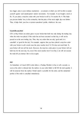58
loss trigger price is your defence mechanism – an amount at which you will be able to sustain
yourself against such unanticipated market movements. For example, if you bought a stock at
Rs. 10, you place a stop loss order with your broker to sell it, if it reaches Rs. 8. This helps
you prevent further loss, in the eventuality that the price of the stock might dip even further.
Thus, it helps limit your loss or protect unrealized profits, whichever the case.
Good-till-cancelled
GTC or Day Orders are orders given to your broker that hold true only during the trading day
when the order was placed. If the order has not been executed on that day, it will not be
passed on to the next trading day. Thus, they are orders that are only 'good until it is
cancelled' or 'good for the day'. For example, suppose that you have placed a stop loss order
with your broker to sell a stock once the price reaches level X. If it does not reach limit X,
your broker will not sell the stock. However, the stop loss order given to your broker will not
hold true for the next day. So, even if the stock reaches level X on Day 2, he will not execute
the trade till you instruct him to do so again.
IOC
An Immediate or Cancel (IOC) order allows a Trading Member to buy or sell a security as
soon as the order is released into the market, in case order failed to full fill the total quantity it
will be removed from the market. Partial match is possible for the order, and the unmatched
portion of the order is cancelled immediately.
 