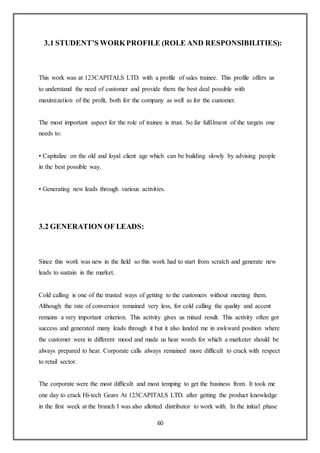 60
3.1 STUDENT’S WORKPROFILE (ROLE AND RESPONSIBILITIES):
This work was at 123CAPITALS LTD. with a profile of sales trainee. This profile offers us
to understand the need of customer and provide them the best deal possible with
maximization of the profit, both for the company as well as for the customer.
The most important aspect for the role of trainee is trust. So far fulfilment of the targets one
needs to:
• Capitalize on the old and loyal client age which can be building slowly by advising people
in the best possible way.
• Generating new leads through various activities.
3.2 GENERATION OF LEADS:
Since this work was new in the field so this work had to start from scratch and generate new
leads to sustain in the market.
Cold calling is one of the trusted ways of getting to the customers without meeting them.
Although the rate of conversion remained very less, for cold calling the quality and accent
remains a very important criterion. This activity gives us mixed result. This activity often got
success and generated many leads through it but it also landed me in awkward position where
the customer were in different mood and made us hear words for which a marketer should be
always prepared to hear. Corporate calls always remained more difficult to crack with respect
to retail sector.
The corporate were the most difficult and most temping to get the business from. It took me
one day to crack Hi-tech Gears At 123CAPITALS LTD. after getting the product knowledge
in the first week at the branch I was also allotted distributor to work with. In the initial phase
 