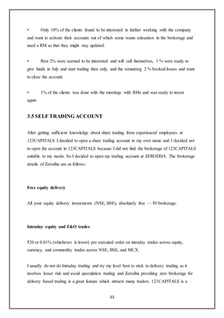 63
• Only 10% of the clients found to be interested in further working with the company
and want to activate their accounts out of which some wants relaxation in the brokerage and
need a RM so that they might stay updated.
• Rest 2% were seemed to be interested and will call themselves, 1 % were ready to
give funds in July and start trading then only, and the remaining 2 % booked losses and want
to close the account.
• 1% of the clients was done with the meetings with RMs and was ready to invest
again.
3.5 SELF TRADING ACCOUNT
After getting sufficient knowledge about share trading from experienced employees at
123CAPITALS I decided to open a share trading account in my own name and I decided not
to open the account in 123CAPITALS because I did not find the brokerage of 123CAPITALS
suitable to my needs. So I decided to open my trading account at ZERODHA. The brokerage
details of Zerodha are as follows:
Free equity delivery
All your equity delivery investments (NSE, BSE), absolutely free — ₹0 brokerage.
Intraday equity and F&O trades
₹20 or 0.01% (whichever is lower) per executed order on intraday trades across equity,
currency, and commodity trades across NSE, BSE, and MCX.
I usually do not do Intraday trading and try my level best to stick to delivery trading as it
involves lesser risk and avoid speculation trading and Zerodha providing zero brokerage for
delivery based trading is a great feature which attracts many traders. 123CAPITALS is a
 