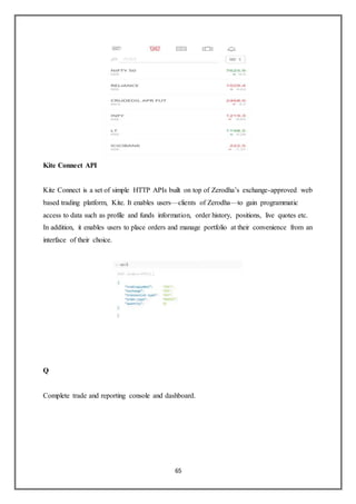 65
Kite Connect API
Kite Connect is a set of simple HTTP APIs built on top of Zerodha’s exchange-approved web
based trading platform, Kite. It enables users—clients of Zerodha—to gain programmatic
access to data such as profile and funds information, order history, positions, live quotes etc.
In addition, it enables users to place orders and manage portfolio at their convenience from an
interface of their choice.
Q
Complete trade and reporting console and dashboard.
 