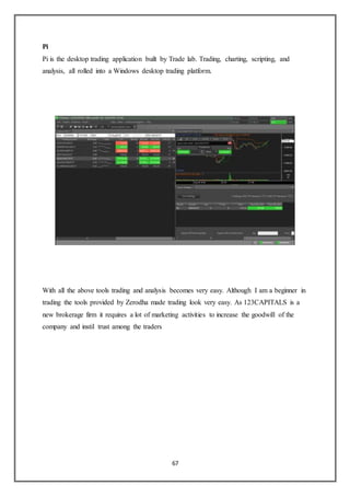 67
Pi
Pi is the desktop trading application built by Trade lab. Trading, charting, scripting, and
analysis, all rolled into a Windows desktop trading platform.
With all the above tools trading and analysis becomes very easy. Although I am a beginner in
trading the tools provided by Zerodha made trading look very easy. As 123CAPITALS is a
new brokerage firm it requires a lot of marketing activities to increase the goodwill of the
company and instil trust among the traders
 