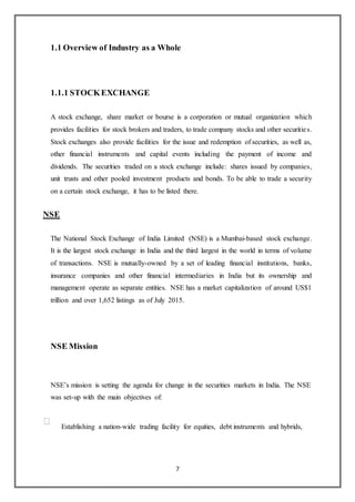 7
1.1 Overview of Industry as a Whole
1.1.1 STOCKEXCHANGE
A stock exchange, share market or bourse is a corporation or mutual organization which
provides facilities for stock brokers and traders, to trade company stocks and other securities.
Stock exchanges also provide facilities for the issue and redemption of securities, as well as,
other financial instruments and capital events including the payment of income and
dividends. The securities traded on a stock exchange include: shares issued by companies,
unit trusts and other pooled investment products and bonds. To be able to trade a security
on a certain stock exchange, it has to be listed there.
NSE
The National Stock Exchange of India Limited (NSE) is a Mumbai-based stock exchange.
It is the largest stock exchange in India and the third largest in the world in terms of volume
of transactions. NSE is mutually-owned by a set of leading financial institutions, banks,
insurance companies and other financial intermediaries in India but its ownership and
management operate as separate entities. NSE has a market capitalization of around US$1
trillion and over 1,652 listings as of July 2015.
NSE Mission
NSE’s mission is setting the agenda for change in the securities markets in India. The NSE
was set-up with the main objectives of:
Establishing a nation-wide trading facility for equities, debt instruments and hybrids,
 