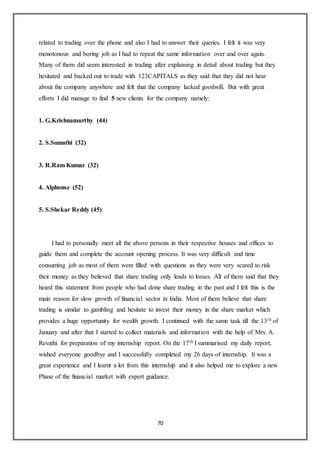 70
related to trading over the phone and also I had to answer their queries. I felt it was very
monotonous and boring job as I had to repeat the same information over and over again.
Many of them did seem interested in trading after explaining in detail about trading but they
hesitated and backed out to trade with 123CAPITALS as they said that they did not hear
about the company anywhere and felt that the company lacked goodwill. But with great
efforts I did manage to find 5 new clients for the company namely:
1. G.Krishnamurthy (44)
2. S.Sumathi (32)
3. R.Ram Kumar (32)
4. Alphonse (52)
5. S.Shekar Reddy (45)
I had to personally meet all the above persons in their respective houses and offices to
guide them and complete the account opening process. It was very difficult and time
consuming job as most of them were filled with questions as they were very scared to risk
their money as they believed that share trading only leads to losses. All of them said that they
heard this statement from people who had done share trading in the past and I felt this is the
main reason for slow growth of financial sector in India. Most of them believe that share
trading is similar to gambling and hesitate to invest their money in the share market which
provides a huge opportunity for wealth growth. I continued with the same task till the 13th of
January and after that I started to collect materials and information with the help of Mrs. A.
Revathi for preparation of my internship report. On the 17th I summarised my daily report,
wished everyone goodbye and I successfully completed my 26 days of internship. It was a
great experience and I learnt a lot from this internship and it also helped me to explore a new
Phase of the financial market with expert guidance.
 