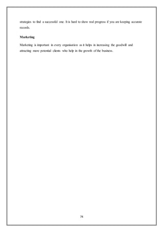 74
strategies to find a successful one. It is hard to show real progress if you are keeping accurate
records.
Marketing
Marketing is important in every organisation as it helps in increasing the goodwill and
attracting more potential clients who help in the growth of the business.
 