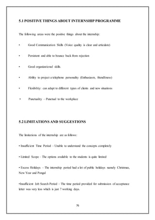 76
5.1 POSITIVE THINGS ABOUT INTERNSHIP PROGRAMME
The following areas were the positive things about the internship:
• Good Communication Skills (Voice quality is clear and articulate)
• Persistent and able to bounce back from rejection
• Good organizational skills.
• Ability to project a telephone personality (Enthusiasm, friendliness)
• Flexibility: can adapt to different types of clients and new situations
• Punctuality – Punctual to the workplace
5.2 LIMITATIONS AND SUGGESTIONS
The limitations of the internship are as follows:
• Insufficient Time Period – Unable to understand the concepts completely
• Limited Scope – The options available to the students is quite limited
• Excess Holidays – The internship period had a lot of public holidays namely Christmas,
New Year and Pongal
•Insufficient Job Search Period – The time period provided for submission of acceptance
letter was very less which is just 7 working days.
 