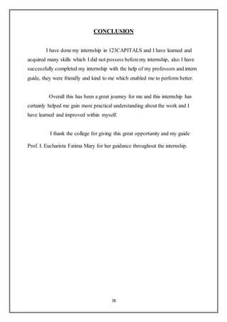78
CONCLUSION
I have done my internship in 123CAPITALS and I have learned and
acquired many skills which I did not possess beforemy internship, also I have
successfully completed my internship with the help of my professors and intern
guide, they were friendly and kind to me which enabled me to perform better.
Overall this has been a great journey for me and this internship has
certainly helped me gain more practical understanding about the work and I
have learned and improved within myself.
I thank the college for giving this great opportunity and my guide
Prof. I. Eucharista Fatima Mary for her guidance throughout the internship.
 
