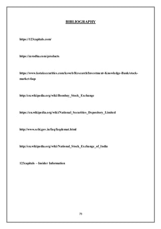79
BIBLIOGRAPHY
https://123capitals.com/
https://zerodha.com/products
https://www.kotaksecurities.com/ksweb/Research/Investment-Knowledge-Bank/stock-
market-faqs
http://en.wikipedia.org/wiki/Bombay_Stock_Exchange
https://en.wikipedia.org/wiki/National_Securities_Depository_Limited
http://www.sebi.gov.in/faq/faqdemat.html
http://en.wikipedia.org/wiki/National_Stock_Exchange_of_India
123capitals – Insider Information
 