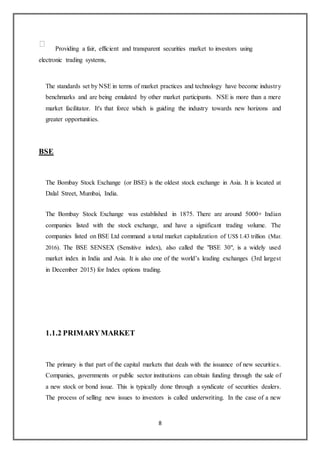 8
Providing a fair, efficient and transparent securities market to investors using
electronic trading systems,
The standards set by NSE in terms of market practices and technology have become industry
benchmarks and are being emulated by other market participants. NSE is more than a mere
market facilitator. It's that force which is guiding the industry towards new horizons and
greater opportunities.
BSE
The Bombay Stock Exchange (or BSE) is the oldest stock exchange in Asia. It is located at
Dalal Street, Mumbai, India.
The Bombay Stock Exchange was established in 1875. There are around 5000+ Indian
companies listed with the stock exchange, and have a significant trading volume. The
companies listed on BSE Ltd command a total market capitalization of US$ 1.43 trillion (Mar.
2016). The BSE SENSEX (Sensitive index), also called the "BSE 30", is a widely used
market index in India and Asia. It is also one of the world’s leading exchanges (3rd largest
in December 2015) for Index options trading.
1.1.2 PRIMARYMARKET
The primary is that part of the capital markets that deals with the issuance of new securities.
Companies, governments or public sector institutions can obtain funding through the sale of
a new stock or bond issue. This is typically done through a syndicate of securities dealers.
The process of selling new issues to investors is called underwriting. In the case of a new
 