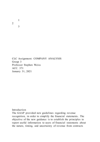 1
2
3
CLC Assignment: COMPANY ANALYSIS
Group 3
Professor Stephen Weiss
ACC. 371
January 31, 2021
Introduction
The GAAP provided new guidelines regarding revenue
recognition, in order to simplify the financial statements. The
objective of the new guidance is to establish the principles to
report useful information to users of financial statements about
the nature, timing, and uncertainty of revenue from contracts
 