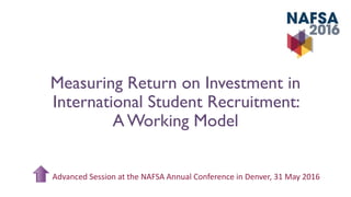 Measuring Return on Investment in
International Student Recruitment:
A Working Model
Advanced Session at the NAFSA Annual Conference in Denver, 31 May 2016
 