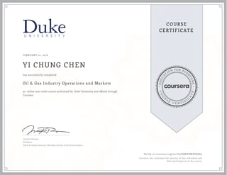 EDUCA
T
ION FOR EVE
R
YONE
CO
U
R
S
E
C E R T I F
I
C
A
TE
COURSE
CERTIFICATE
FEBRUARY 22, 2016
YI CHUNG CHEN
Oil & Gas Industry Operations and Markets
an online non-credit course authorized by Duke University and offered through
Coursera
has successfully completed
Lincoln Pratson
Professor
Earth & Ocean Sciences, Nicholas School of the Environment
Verify at coursera.org/verify/RQERDMZD6Q63
Coursera has confirmed the identity of this individual and
their participation in the course.
 