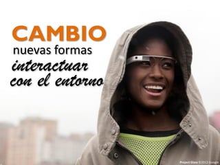 Cambio en la forma de interactuar con nuestro entorno
CAMBIO
nuevas formas
interactuar
con el entorno
Project Glass ©2012 Google
 