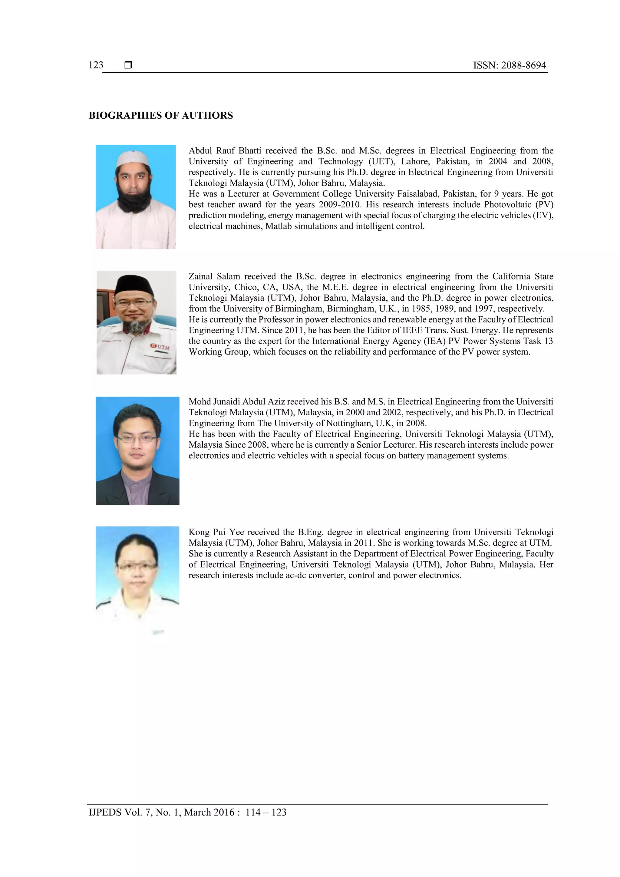  ISSN: 2088-8694
IJPEDS Vol. 7, No. 1, March 2016 : 114 – 123
123
BIOGRAPHIES OF AUTHORS
Abdul Rauf Bhatti received the B.Sc. and M.Sc. degrees in Electrical Engineering from the
University of Engineering and Technology (UET), Lahore, Pakistan, in 2004 and 2008,
respectively. He is currently pursuing his Ph.D. degree in Electrical Engineering from Universiti
Teknologi Malaysia (UTM), Johor Bahru, Malaysia.
He was a Lecturer at Government College University Faisalabad, Pakistan, for 9 years. He got
best teacher award for the years 2009-2010. His research interests include Photovoltaic (PV)
prediction modeling, energy management with special focus of charging the electric vehicles (EV),
electrical machines, Matlab simulations and intelligent control.
Zainal Salam received the B.Sc. degree in electronics engineering from the California State
University, Chico, CA, USA, the M.E.E. degree in electrical engineering from the Universiti
Teknologi Malaysia (UTM), Johor Bahru, Malaysia, and the Ph.D. degree in power electronics,
from the University of Birmingham, Birmingham, U.K., in 1985, 1989, and 1997, respectively.
He is currently the Professor in power electronics and renewable energy at the Faculty of Electrical
Engineering UTM. Since 2011, he has been the Editor of IEEE Trans. Sust. Energy. He represents
the country as the expert for the International Energy Agency (IEA) PV Power Systems Task 13
Working Group, which focuses on the reliability and performance of the PV power system.
Mohd Junaidi Abdul Aziz received his B.S. and M.S. in Electrical Engineering from the Universiti
Teknologi Malaysia (UTM), Malaysia, in 2000 and 2002, respectively, and his Ph.D. in Electrical
Engineering from The University of Nottingham, U.K, in 2008.
He has been with the Faculty of Electrical Engineering, Universiti Teknologi Malaysia (UTM),
Malaysia Since 2008, where he is currently a Senior Lecturer. His research interests include power
electronics and electric vehicles with a special focus on battery management systems.
Kong Pui Yee received the B.Eng. degree in electrical engineering from Universiti Teknologi
Malaysia (UTM), Johor Bahru, Malaysia in 2011. She is working towards M.Sc. degree at UTM.
She is currently a Research Assistant in the Department of Electrical Power Engineering, Faculty
of Electrical Engineering, Universiti Teknologi Malaysia (UTM), Johor Bahru, Malaysia. Her
research interests include ac-dc converter, control and power electronics.
 