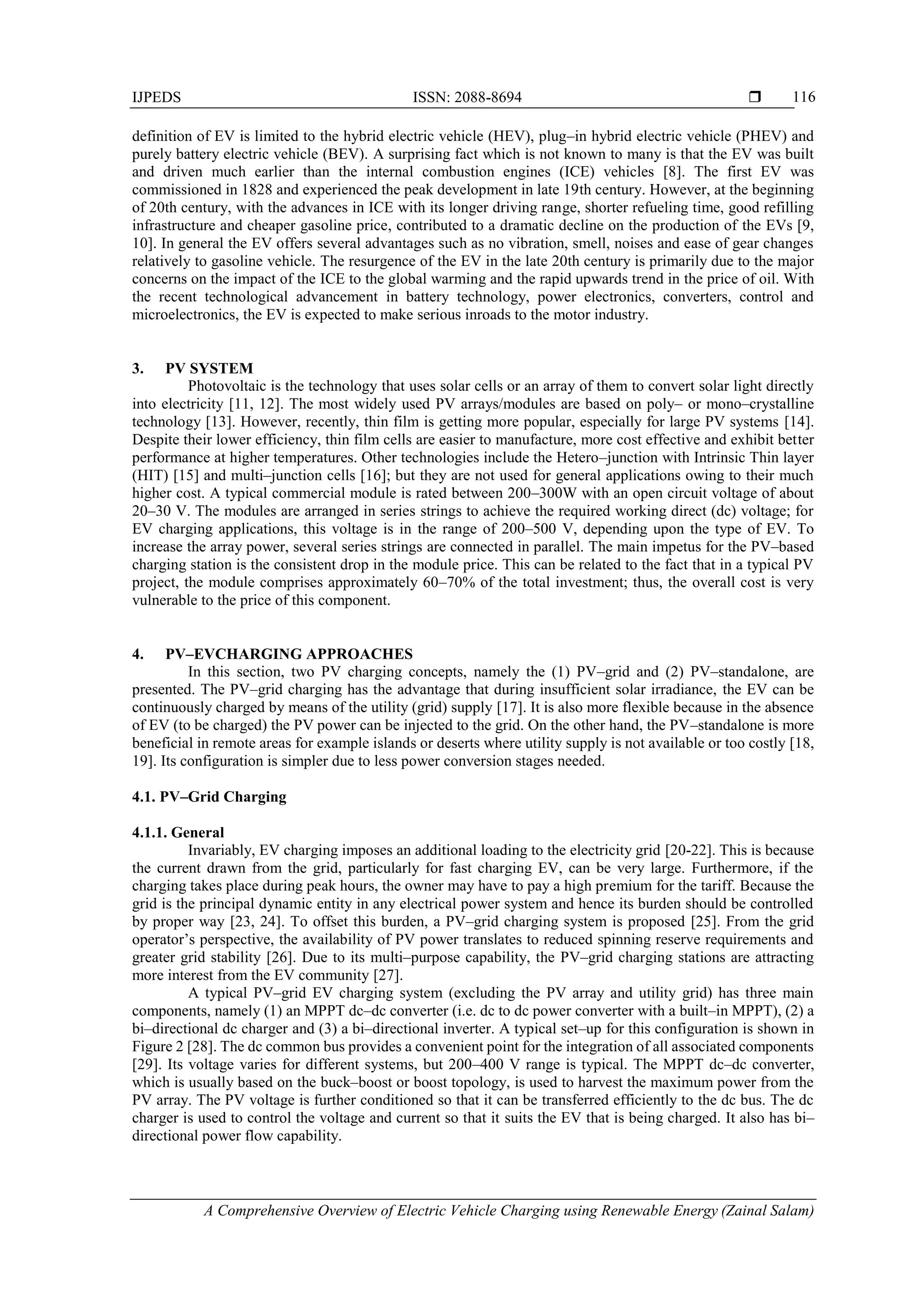 IJPEDS ISSN: 2088-8694 
A Comprehensive Overview of Electric Vehicle Charging using Renewable Energy (Zainal Salam)
116
definition of EV is limited to the hybrid electric vehicle (HEV), plug–in hybrid electric vehicle (PHEV) and
purely battery electric vehicle (BEV). A surprising fact which is not known to many is that the EV was built
and driven much earlier than the internal combustion engines (ICE) vehicles [8]. The first EV was
commissioned in 1828 and experienced the peak development in late 19th century. However, at the beginning
of 20th century, with the advances in ICE with its longer driving range, shorter refueling time, good refilling
infrastructure and cheaper gasoline price, contributed to a dramatic decline on the production of the EVs [9,
10]. In general the EV offers several advantages such as no vibration, smell, noises and ease of gear changes
relatively to gasoline vehicle. The resurgence of the EV in the late 20th century is primarily due to the major
concerns on the impact of the ICE to the global warming and the rapid upwards trend in the price of oil. With
the recent technological advancement in battery technology, power electronics, converters, control and
microelectronics, the EV is expected to make serious inroads to the motor industry.
3. PV SYSTEM
Photovoltaic is the technology that uses solar cells or an array of them to convert solar light directly
into electricity [11, 12]. The most widely used PV arrays/modules are based on poly– or mono–crystalline
technology [13]. However, recently, thin film is getting more popular, especially for large PV systems [14].
Despite their lower efficiency, thin film cells are easier to manufacture, more cost effective and exhibit better
performance at higher temperatures. Other technologies include the Hetero–junction with Intrinsic Thin layer
(HIT) [15] and multi–junction cells [16]; but they are not used for general applications owing to their much
higher cost. A typical commercial module is rated between 200–300W with an open circuit voltage of about
20–30 V. The modules are arranged in series strings to achieve the required working direct (dc) voltage; for
EV charging applications, this voltage is in the range of 200–500 V, depending upon the type of EV. To
increase the array power, several series strings are connected in parallel. The main impetus for the PV–based
charging station is the consistent drop in the module price. This can be related to the fact that in a typical PV
project, the module comprises approximately 60–70% of the total investment; thus, the overall cost is very
vulnerable to the price of this component.
4. PV–EVCHARGING APPROACHES
In this section, two PV charging concepts, namely the (1) PV–grid and (2) PV–standalone, are
presented. The PV–grid charging has the advantage that during insufficient solar irradiance, the EV can be
continuously charged by means of the utility (grid) supply [17]. It is also more flexible because in the absence
of EV (to be charged) the PV power can be injected to the grid. On the other hand, the PV–standalone is more
beneficial in remote areas for example islands or deserts where utility supply is not available or too costly [18,
19]. Its configuration is simpler due to less power conversion stages needed.
4.1. PV–Grid Charging
4.1.1. General
Invariably, EV charging imposes an additional loading to the electricity grid [20-22]. This is because
the current drawn from the grid, particularly for fast charging EV, can be very large. Furthermore, if the
charging takes place during peak hours, the owner may have to pay a high premium for the tariff. Because the
grid is the principal dynamic entity in any electrical power system and hence its burden should be controlled
by proper way [23, 24]. To offset this burden, a PV–grid charging system is proposed [25]. From the grid
operator’s perspective, the availability of PV power translates to reduced spinning reserve requirements and
greater grid stability [26]. Due to its multi–purpose capability, the PV–grid charging stations are attracting
more interest from the EV community [27].
A typical PV–grid EV charging system (excluding the PV array and utility grid) has three main
components, namely (1) an MPPT dc–dc converter (i.e. dc to dc power converter with a built–in MPPT), (2) a
bi–directional dc charger and (3) a bi–directional inverter. A typical set–up for this configuration is shown in
Figure 2 [28]. The dc common bus provides a convenient point for the integration of all associated components
[29]. Its voltage varies for different systems, but 200–400 V range is typical. The MPPT dc–dc converter,
which is usually based on the buck–boost or boost topology, is used to harvest the maximum power from the
PV array. The PV voltage is further conditioned so that it can be transferred efficiently to the dc bus. The dc
charger is used to control the voltage and current so that it suits the EV that is being charged. It also has bi–
directional power flow capability.
 