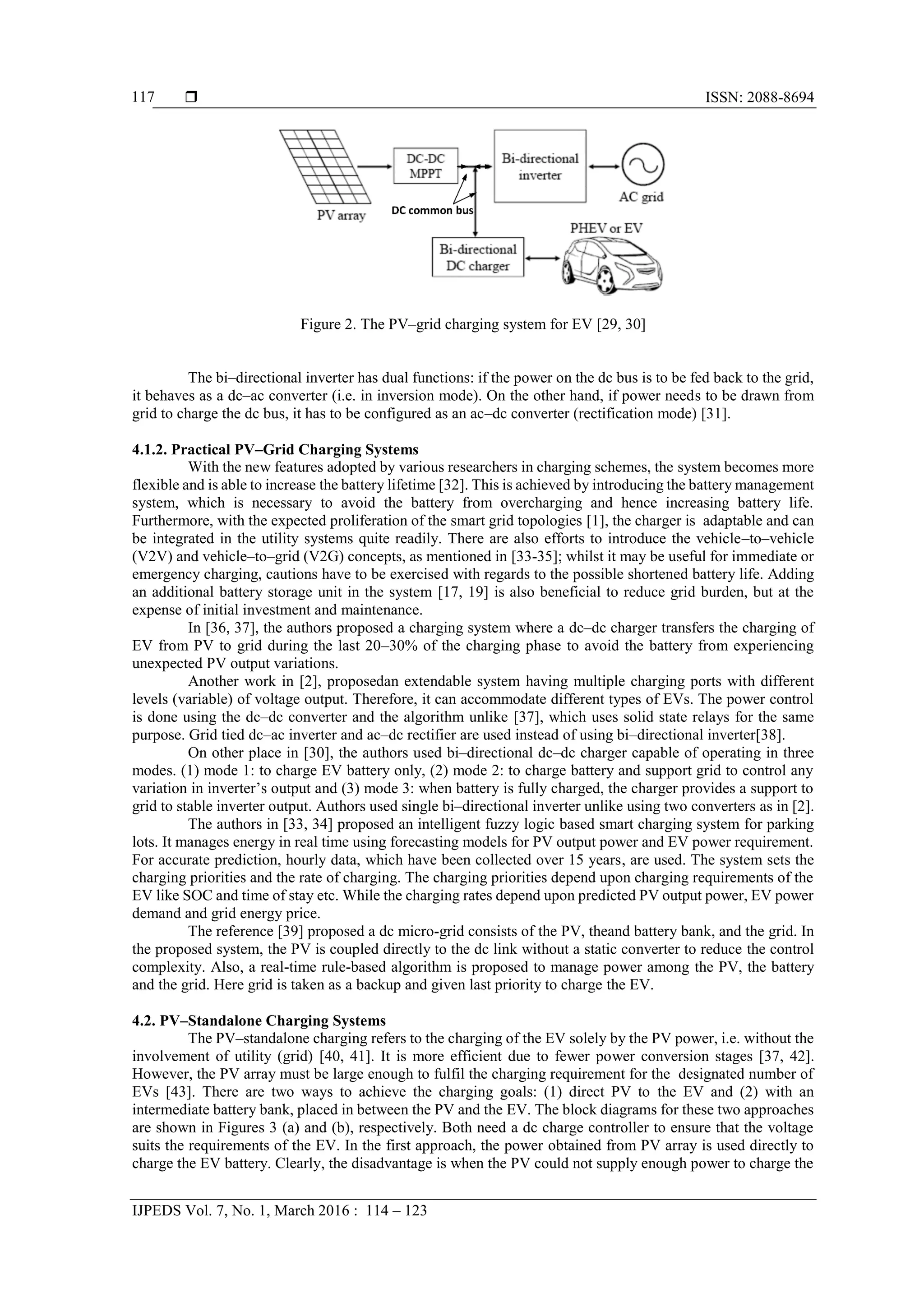  ISSN: 2088-8694
IJPEDS Vol. 7, No. 1, March 2016 : 114 – 123
117
Figure 2. The PV–grid charging system for EV [29, 30]
The bi–directional inverter has dual functions: if the power on the dc bus is to be fed back to the grid,
it behaves as a dc–ac converter (i.e. in inversion mode). On the other hand, if power needs to be drawn from
grid to charge the dc bus, it has to be configured as an ac–dc converter (rectification mode) [31].
4.1.2. Practical PV–Grid Charging Systems
With the new features adopted by various researchers in charging schemes, the system becomes more
flexible and is able to increase the battery lifetime [32]. This is achieved by introducing the battery management
system, which is necessary to avoid the battery from overcharging and hence increasing battery life.
Furthermore, with the expected proliferation of the smart grid topologies [1], the charger is adaptable and can
be integrated in the utility systems quite readily. There are also efforts to introduce the vehicle–to–vehicle
(V2V) and vehicle–to–grid (V2G) concepts, as mentioned in [33-35]; whilst it may be useful for immediate or
emergency charging, cautions have to be exercised with regards to the possible shortened battery life. Adding
an additional battery storage unit in the system [17, 19] is also beneficial to reduce grid burden, but at the
expense of initial investment and maintenance.
In [36, 37], the authors proposed a charging system where a dc–dc charger transfers the charging of
EV from PV to grid during the last 20–30% of the charging phase to avoid the battery from experiencing
unexpected PV output variations.
Another work in [2], proposedan extendable system having multiple charging ports with different
levels (variable) of voltage output. Therefore, it can accommodate different types of EVs. The power control
is done using the dc–dc converter and the algorithm unlike [37], which uses solid state relays for the same
purpose. Grid tied dc–ac inverter and ac–dc rectifier are used instead of using bi–directional inverter[38].
On other place in [30], the authors used bi–directional dc–dc charger capable of operating in three
modes. (1) mode 1: to charge EV battery only, (2) mode 2: to charge battery and support grid to control any
variation in inverter’s output and (3) mode 3: when battery is fully charged, the charger provides a support to
grid to stable inverter output. Authors used single bi–directional inverter unlike using two converters as in [2].
The authors in [33, 34] proposed an intelligent fuzzy logic based smart charging system for parking
lots. It manages energy in real time using forecasting models for PV output power and EV power requirement.
For accurate prediction, hourly data, which have been collected over 15 years, are used. The system sets the
charging priorities and the rate of charging. The charging priorities depend upon charging requirements of the
EV like SOC and time of stay etc. While the charging rates depend upon predicted PV output power, EV power
demand and grid energy price.
The reference [39] proposed a dc micro-grid consists of the PV, theand battery bank, and the grid. In
the proposed system, the PV is coupled directly to the dc link without a static converter to reduce the control
complexity. Also, a real-time rule-based algorithm is proposed to manage power among the PV, the battery
and the grid. Here grid is taken as a backup and given last priority to charge the EV.
4.2. PV–Standalone Charging Systems
The PV–standalone charging refers to the charging of the EV solely by the PV power, i.e. without the
involvement of utility (grid) [40, 41]. It is more efficient due to fewer power conversion stages [37, 42].
However, the PV array must be large enough to fulfil the charging requirement for the designated number of
EVs [43]. There are two ways to achieve the charging goals: (1) direct PV to the EV and (2) with an
intermediate battery bank, placed in between the PV and the EV. The block diagrams for these two approaches
are shown in Figures 3 (a) and (b), respectively. Both need a dc charge controller to ensure that the voltage
suits the requirements of the EV. In the first approach, the power obtained from PV array is used directly to
charge the EV battery. Clearly, the disadvantage is when the PV could not supply enough power to charge the
 