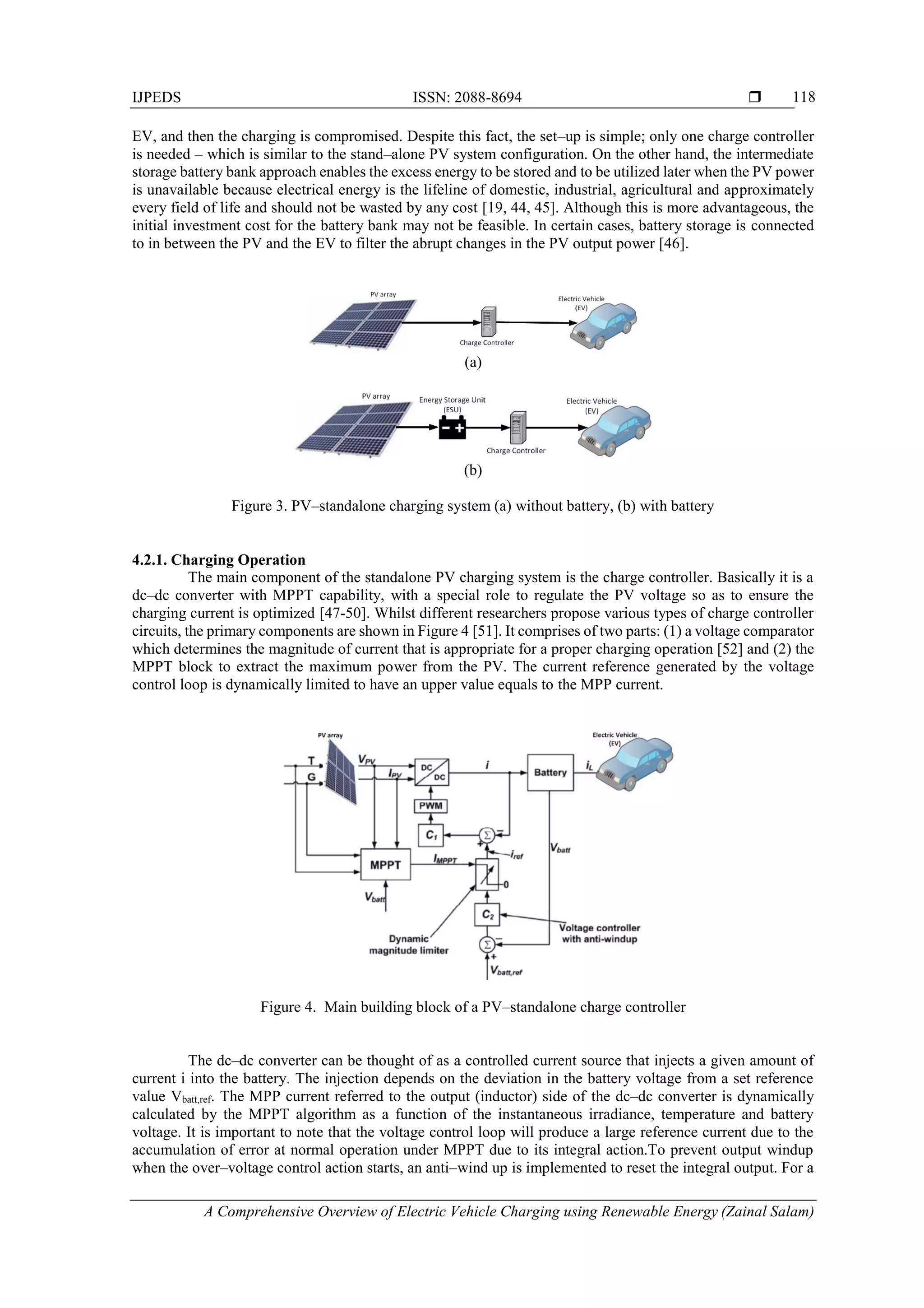 IJPEDS ISSN: 2088-8694 
A Comprehensive Overview of Electric Vehicle Charging using Renewable Energy (Zainal Salam)
118
EV, and then the charging is compromised. Despite this fact, the set–up is simple; only one charge controller
is needed – which is similar to the stand–alone PV system configuration. On the other hand, the intermediate
storage battery bank approach enables the excess energy to be stored and to be utilized later when the PV power
is unavailable because electrical energy is the lifeline of domestic, industrial, agricultural and approximately
every field of life and should not be wasted by any cost [19, 44, 45]. Although this is more advantageous, the
initial investment cost for the battery bank may not be feasible. In certain cases, battery storage is connected
to in between the PV and the EV to filter the abrupt changes in the PV output power [46].
(a)
(b)
Figure 3. PV–standalone charging system (a) without battery, (b) with battery
4.2.1. Charging Operation
The main component of the standalone PV charging system is the charge controller. Basically it is a
dc–dc converter with MPPT capability, with a special role to regulate the PV voltage so as to ensure the
charging current is optimized [47-50]. Whilst different researchers propose various types of charge controller
circuits, the primary components are shown in Figure 4 [51]. It comprises of two parts: (1) a voltage comparator
which determines the magnitude of current that is appropriate for a proper charging operation [52] and (2) the
MPPT block to extract the maximum power from the PV. The current reference generated by the voltage
control loop is dynamically limited to have an upper value equals to the MPP current.
Figure 4. Main building block of a PV–standalone charge controller
The dc–dc converter can be thought of as a controlled current source that injects a given amount of
current i into the battery. The injection depends on the deviation in the battery voltage from a set reference
value Vbatt,ref. The MPP current referred to the output (inductor) side of the dc–dc converter is dynamically
calculated by the MPPT algorithm as a function of the instantaneous irradiance, temperature and battery
voltage. It is important to note that the voltage control loop will produce a large reference current due to the
accumulation of error at normal operation under MPPT due to its integral action.To prevent output windup
when the over–voltage control action starts, an anti–wind up is implemented to reset the integral output. For a
 