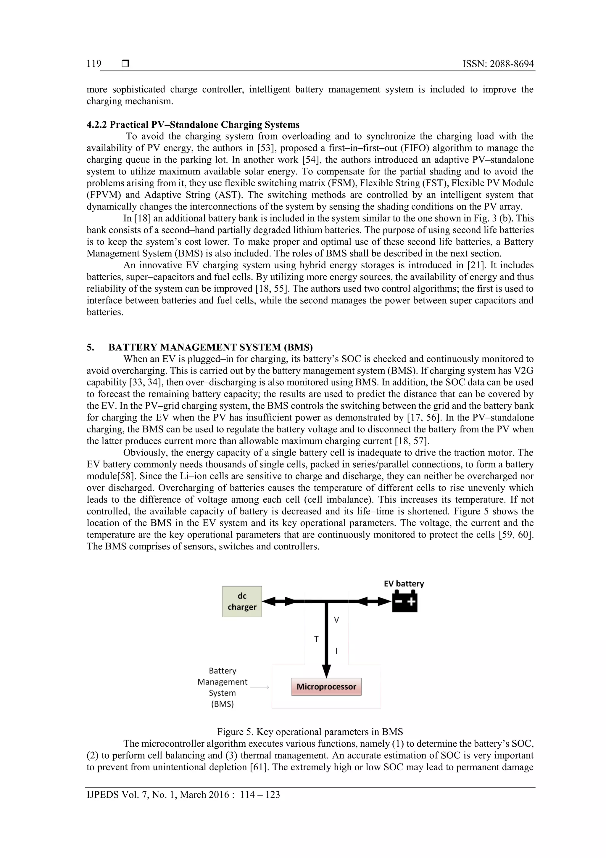  ISSN: 2088-8694
IJPEDS Vol. 7, No. 1, March 2016 : 114 – 123
119
more sophisticated charge controller, intelligent battery management system is included to improve the
charging mechanism.
4.2.2 Practical PV–Standalone Charging Systems
To avoid the charging system from overloading and to synchronize the charging load with the
availability of PV energy, the authors in [53], proposed a first–in–first–out (FIFO) algorithm to manage the
charging queue in the parking lot. In another work [54], the authors introduced an adaptive PV–standalone
system to utilize maximum available solar energy. To compensate for the partial shading and to avoid the
problems arising from it, they use flexible switching matrix (FSM), Flexible String (FST), Flexible PV Module
(FPVM) and Adaptive String (AST). The switching methods are controlled by an intelligent system that
dynamically changes the interconnections of the system by sensing the shading conditions on the PV array.
In [18] an additional battery bank is included in the system similar to the one shown in Fig. 3 (b). This
bank consists of a second–hand partially degraded lithium batteries. The purpose of using second life batteries
is to keep the system’s cost lower. To make proper and optimal use of these second life batteries, a Battery
Management System (BMS) is also included. The roles of BMS shall be described in the next section.
An innovative EV charging system using hybrid energy storages is introduced in [21]. It includes
batteries, super–capacitors and fuel cells. By utilizing more energy sources, the availability of energy and thus
reliability of the system can be improved [18, 55]. The authors used two control algorithms; the first is used to
interface between batteries and fuel cells, while the second manages the power between super capacitors and
batteries.
5. BATTERY MANAGEMENT SYSTEM (BMS)
When an EV is plugged–in for charging, its battery’s SOC is checked and continuously monitored to
avoid overcharging. This is carried out by the battery management system (BMS). If charging system has V2G
capability [33, 34], then over–discharging is also monitored using BMS. In addition, the SOC data can be used
to forecast the remaining battery capacity; the results are used to predict the distance that can be covered by
the EV. In the PV–grid charging system, the BMS controls the switching between the grid and the battery bank
for charging the EV when the PV has insufficient power as demonstrated by [17, 56]. In the PV–standalone
charging, the BMS can be used to regulate the battery voltage and to disconnect the battery from the PV when
the latter produces current more than allowable maximum charging current [18, 57].
Obviously, the energy capacity of a single battery cell is inadequate to drive the traction motor. The
EV battery commonly needs thousands of single cells, packed in series/parallel connections, to form a battery
module[58]. Since the Li–ion cells are sensitive to charge and discharge, they can neither be overcharged nor
over discharged. Overcharging of batteries causes the temperature of different cells to rise unevenly which
leads to the difference of voltage among each cell (cell imbalance). This increases its temperature. If not
controlled, the available capacity of battery is decreased and its life–time is shortened. Figure 5 shows the
location of the BMS in the EV system and its key operational parameters. The voltage, the current and the
temperature are the key operational parameters that are continuously monitored to protect the cells [59, 60].
The BMS comprises of sensors, switches and controllers.
Figure 5. Key operational parameters in BMS
The microcontroller algorithm executes various functions, namely (1) to determine the battery’s SOC,
(2) to perform cell balancing and (3) thermal management. An accurate estimation of SOC is very important
to prevent from unintentional depletion [61]. The extremely high or low SOC may lead to permanent damage
 