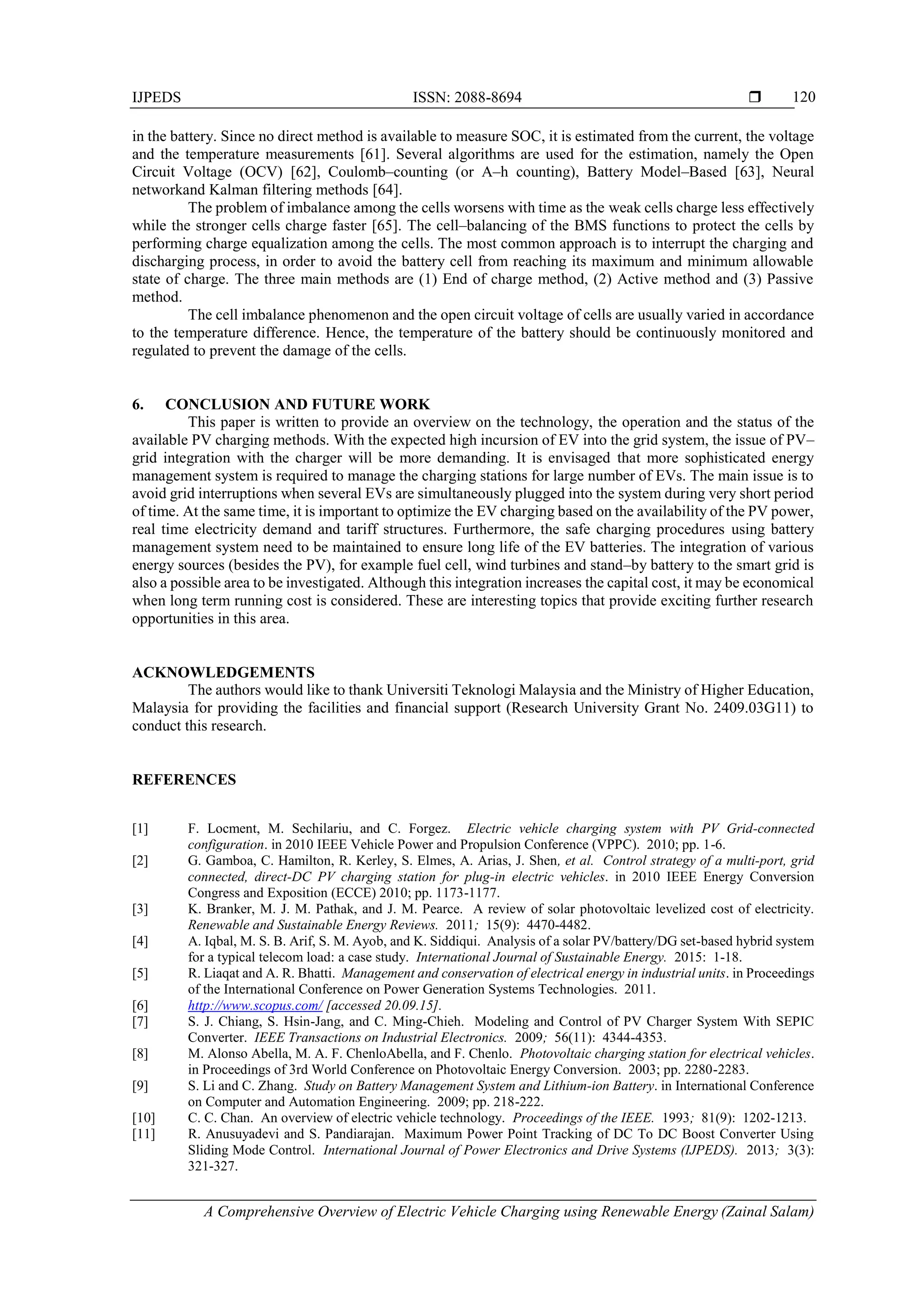 IJPEDS ISSN: 2088-8694 
A Comprehensive Overview of Electric Vehicle Charging using Renewable Energy (Zainal Salam)
120
in the battery. Since no direct method is available to measure SOC, it is estimated from the current, the voltage
and the temperature measurements [61]. Several algorithms are used for the estimation, namely the Open
Circuit Voltage (OCV) [62], Coulomb–counting (or A–h counting), Battery Model–Based [63], Neural
networkand Kalman filtering methods [64].
The problem of imbalance among the cells worsens with time as the weak cells charge less effectively
while the stronger cells charge faster [65]. The cell–balancing of the BMS functions to protect the cells by
performing charge equalization among the cells. The most common approach is to interrupt the charging and
discharging process, in order to avoid the battery cell from reaching its maximum and minimum allowable
state of charge. The three main methods are (1) End of charge method, (2) Active method and (3) Passive
method.
The cell imbalance phenomenon and the open circuit voltage of cells are usually varied in accordance
to the temperature difference. Hence, the temperature of the battery should be continuously monitored and
regulated to prevent the damage of the cells.
6. CONCLUSION AND FUTURE WORK
This paper is written to provide an overview on the technology, the operation and the status of the
available PV charging methods. With the expected high incursion of EV into the grid system, the issue of PV–
grid integration with the charger will be more demanding. It is envisaged that more sophisticated energy
management system is required to manage the charging stations for large number of EVs. The main issue is to
avoid grid interruptions when several EVs are simultaneously plugged into the system during very short period
of time. At the same time, it is important to optimize the EV charging based on the availability of the PV power,
real time electricity demand and tariff structures. Furthermore, the safe charging procedures using battery
management system need to be maintained to ensure long life of the EV batteries. The integration of various
energy sources (besides the PV), for example fuel cell, wind turbines and stand–by battery to the smart grid is
also a possible area to be investigated. Although this integration increases the capital cost, it may be economical
when long term running cost is considered. These are interesting topics that provide exciting further research
opportunities in this area.
ACKNOWLEDGEMENTS
The authors would like to thank Universiti Teknologi Malaysia and the Ministry of Higher Education,
Malaysia for providing the facilities and financial support (Research University Grant No. 2409.03G11) to
conduct this research.
REFERENCES
[1] F. Locment, M. Sechilariu, and C. Forgez. Electric vehicle charging system with PV Grid-connected
configuration. in 2010 IEEE Vehicle Power and Propulsion Conference (VPPC). 2010; pp. 1-6.
[2] G. Gamboa, C. Hamilton, R. Kerley, S. Elmes, A. Arias, J. Shen, et al. Control strategy of a multi-port, grid
connected, direct-DC PV charging station for plug-in electric vehicles. in 2010 IEEE Energy Conversion
Congress and Exposition (ECCE) 2010; pp. 1173-1177.
[3] K. Branker, M. J. M. Pathak, and J. M. Pearce. A review of solar photovoltaic levelized cost of electricity.
Renewable and Sustainable Energy Reviews. 2011; 15(9): 4470-4482.
[4] A. Iqbal, M. S. B. Arif, S. M. Ayob, and K. Siddiqui. Analysis of a solar PV/battery/DG set-based hybrid system
for a typical telecom load: a case study. International Journal of Sustainable Energy. 2015: 1-18.
[5] R. Liaqat and A. R. Bhatti. Management and conservation of electrical energy in industrial units. in Proceedings
of the International Conference on Power Generation Systems Technologies. 2011.
[6] http://www.scopus.com/ [accessed 20.09.15].
[7] S. J. Chiang, S. Hsin-Jang, and C. Ming-Chieh. Modeling and Control of PV Charger System With SEPIC
Converter. IEEE Transactions on Industrial Electronics. 2009; 56(11): 4344-4353.
[8] M. Alonso Abella, M. A. F. ChenloAbella, and F. Chenlo. Photovoltaic charging station for electrical vehicles.
in Proceedings of 3rd World Conference on Photovoltaic Energy Conversion. 2003; pp. 2280-2283.
[9] S. Li and C. Zhang. Study on Battery Management System and Lithium-ion Battery. in International Conference
on Computer and Automation Engineering. 2009; pp. 218-222.
[10] C. C. Chan. An overview of electric vehicle technology. Proceedings of the IEEE. 1993; 81(9): 1202-1213.
[11] R. Anusuyadevi and S. Pandiarajan. Maximum Power Point Tracking of DC To DC Boost Converter Using
Sliding Mode Control. International Journal of Power Electronics and Drive Systems (IJPEDS). 2013; 3(3):
321-327.
 