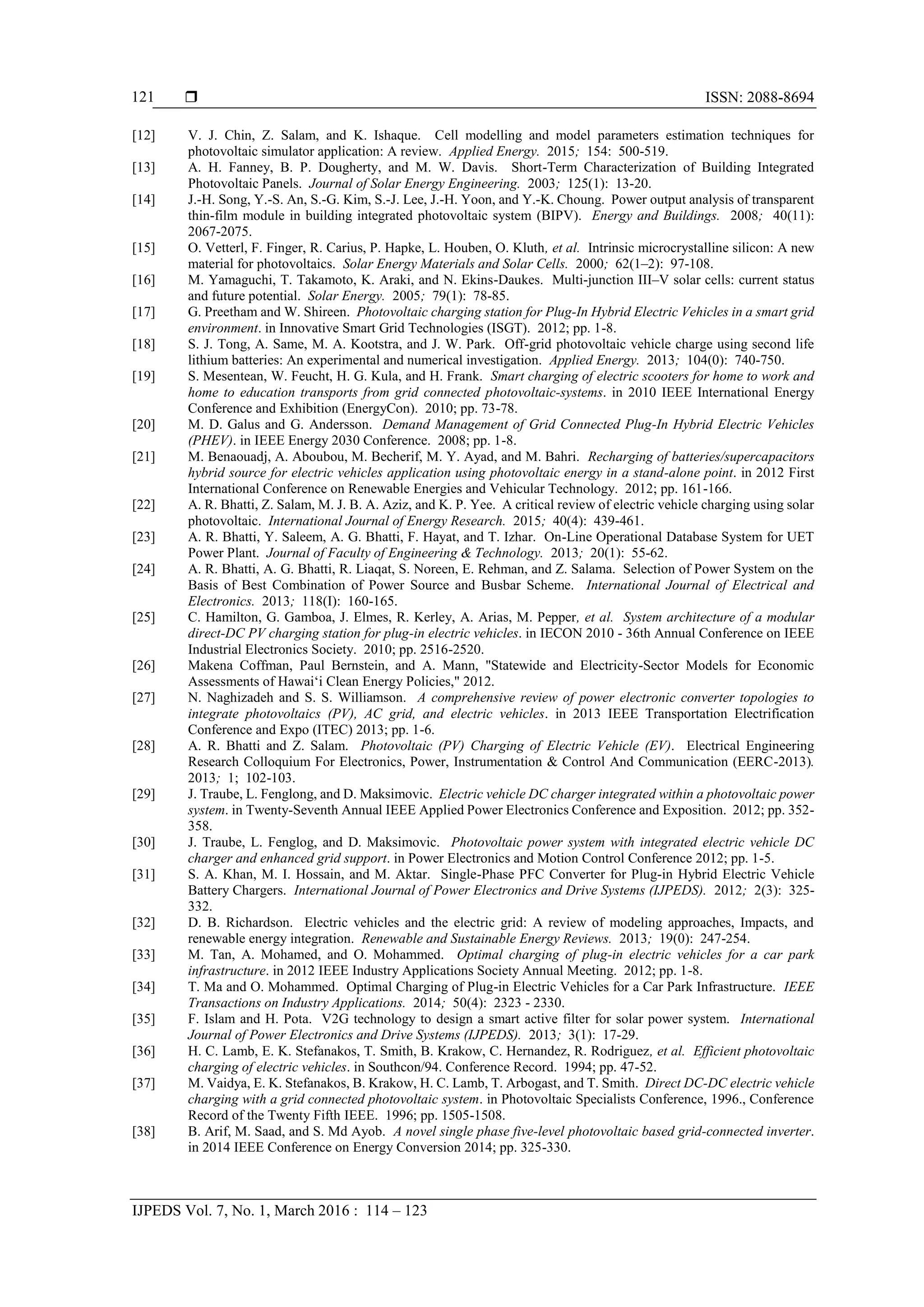  ISSN: 2088-8694
IJPEDS Vol. 7, No. 1, March 2016 : 114 – 123
121
[12] V. J. Chin, Z. Salam, and K. Ishaque. Cell modelling and model parameters estimation techniques for
photovoltaic simulator application: A review. Applied Energy. 2015; 154: 500-519.
[13] A. H. Fanney, B. P. Dougherty, and M. W. Davis. Short-Term Characterization of Building Integrated
Photovoltaic Panels. Journal of Solar Energy Engineering. 2003; 125(1): 13-20.
[14] J.-H. Song, Y.-S. An, S.-G. Kim, S.-J. Lee, J.-H. Yoon, and Y.-K. Choung. Power output analysis of transparent
thin-film module in building integrated photovoltaic system (BIPV). Energy and Buildings. 2008; 40(11):
2067-2075.
[15] O. Vetterl, F. Finger, R. Carius, P. Hapke, L. Houben, O. Kluth, et al. Intrinsic microcrystalline silicon: A new
material for photovoltaics. Solar Energy Materials and Solar Cells. 2000; 62(1–2): 97-108.
[16] M. Yamaguchi, T. Takamoto, K. Araki, and N. Ekins-Daukes. Multi-junction III–V solar cells: current status
and future potential. Solar Energy. 2005; 79(1): 78-85.
[17] G. Preetham and W. Shireen. Photovoltaic charging station for Plug-In Hybrid Electric Vehicles in a smart grid
environment. in Innovative Smart Grid Technologies (ISGT). 2012; pp. 1-8.
[18] S. J. Tong, A. Same, M. A. Kootstra, and J. W. Park. Off-grid photovoltaic vehicle charge using second life
lithium batteries: An experimental and numerical investigation. Applied Energy. 2013; 104(0): 740-750.
[19] S. Mesentean, W. Feucht, H. G. Kula, and H. Frank. Smart charging of electric scooters for home to work and
home to education transports from grid connected photovoltaic-systems. in 2010 IEEE International Energy
Conference and Exhibition (EnergyCon). 2010; pp. 73-78.
[20] M. D. Galus and G. Andersson. Demand Management of Grid Connected Plug-In Hybrid Electric Vehicles
(PHEV). in IEEE Energy 2030 Conference. 2008; pp. 1-8.
[21] M. Benaouadj, A. Aboubou, M. Becherif, M. Y. Ayad, and M. Bahri. Recharging of batteries/supercapacitors
hybrid source for electric vehicles application using photovoltaic energy in a stand-alone point. in 2012 First
International Conference on Renewable Energies and Vehicular Technology. 2012; pp. 161-166.
[22] A. R. Bhatti, Z. Salam, M. J. B. A. Aziz, and K. P. Yee. A critical review of electric vehicle charging using solar
photovoltaic. International Journal of Energy Research. 2015; 40(4): 439-461.
[23] A. R. Bhatti, Y. Saleem, A. G. Bhatti, F. Hayat, and T. Izhar. On-Line Operational Database System for UET
Power Plant. Journal of Faculty of Engineering & Technology. 2013; 20(1): 55-62.
[24] A. R. Bhatti, A. G. Bhatti, R. Liaqat, S. Noreen, E. Rehman, and Z. Salama. Selection of Power System on the
Basis of Best Combination of Power Source and Busbar Scheme. International Journal of Electrical and
Electronics. 2013; 118(I): 160-165.
[25] C. Hamilton, G. Gamboa, J. Elmes, R. Kerley, A. Arias, M. Pepper, et al. System architecture of a modular
direct-DC PV charging station for plug-in electric vehicles. in IECON 2010 - 36th Annual Conference on IEEE
Industrial Electronics Society. 2010; pp. 2516-2520.
[26] Makena Coffman, Paul Bernstein, and A. Mann, "Statewide and Electricity-Sector Models for Economic
Assessments of Hawai‘i Clean Energy Policies," 2012.
[27] N. Naghizadeh and S. S. Williamson. A comprehensive review of power electronic converter topologies to
integrate photovoltaics (PV), AC grid, and electric vehicles. in 2013 IEEE Transportation Electrification
Conference and Expo (ITEC) 2013; pp. 1-6.
[28] A. R. Bhatti and Z. Salam. Photovoltaic (PV) Charging of Electric Vehicle (EV). Electrical Engineering
Research Colloquium For Electronics, Power, Instrumentation & Control And Communication (EERC-2013).
2013; 1; 102-103.
[29] J. Traube, L. Fenglong, and D. Maksimovic. Electric vehicle DC charger integrated within a photovoltaic power
system. in Twenty-Seventh Annual IEEE Applied Power Electronics Conference and Exposition. 2012; pp. 352-
358.
[30] J. Traube, L. Fenglog, and D. Maksimovic. Photovoltaic power system with integrated electric vehicle DC
charger and enhanced grid support. in Power Electronics and Motion Control Conference 2012; pp. 1-5.
[31] S. A. Khan, M. I. Hossain, and M. Aktar. Single-Phase PFC Converter for Plug-in Hybrid Electric Vehicle
Battery Chargers. International Journal of Power Electronics and Drive Systems (IJPEDS). 2012; 2(3): 325-
332.
[32] D. B. Richardson. Electric vehicles and the electric grid: A review of modeling approaches, Impacts, and
renewable energy integration. Renewable and Sustainable Energy Reviews. 2013; 19(0): 247-254.
[33] M. Tan, A. Mohamed, and O. Mohammed. Optimal charging of plug-in electric vehicles for a car park
infrastructure. in 2012 IEEE Industry Applications Society Annual Meeting. 2012; pp. 1-8.
[34] T. Ma and O. Mohammed. Optimal Charging of Plug-in Electric Vehicles for a Car Park Infrastructure. IEEE
Transactions on Industry Applications. 2014; 50(4): 2323 - 2330.
[35] F. Islam and H. Pota. V2G technology to design a smart active filter for solar power system. International
Journal of Power Electronics and Drive Systems (IJPEDS). 2013; 3(1): 17-29.
[36] H. C. Lamb, E. K. Stefanakos, T. Smith, B. Krakow, C. Hernandez, R. Rodriguez, et al. Efficient photovoltaic
charging of electric vehicles. in Southcon/94. Conference Record. 1994; pp. 47-52.
[37] M. Vaidya, E. K. Stefanakos, B. Krakow, H. C. Lamb, T. Arbogast, and T. Smith. Direct DC-DC electric vehicle
charging with a grid connected photovoltaic system. in Photovoltaic Specialists Conference, 1996., Conference
Record of the Twenty Fifth IEEE. 1996; pp. 1505-1508.
[38] B. Arif, M. Saad, and S. Md Ayob. A novel single phase five-level photovoltaic based grid-connected inverter.
in 2014 IEEE Conference on Energy Conversion 2014; pp. 325-330.
 
