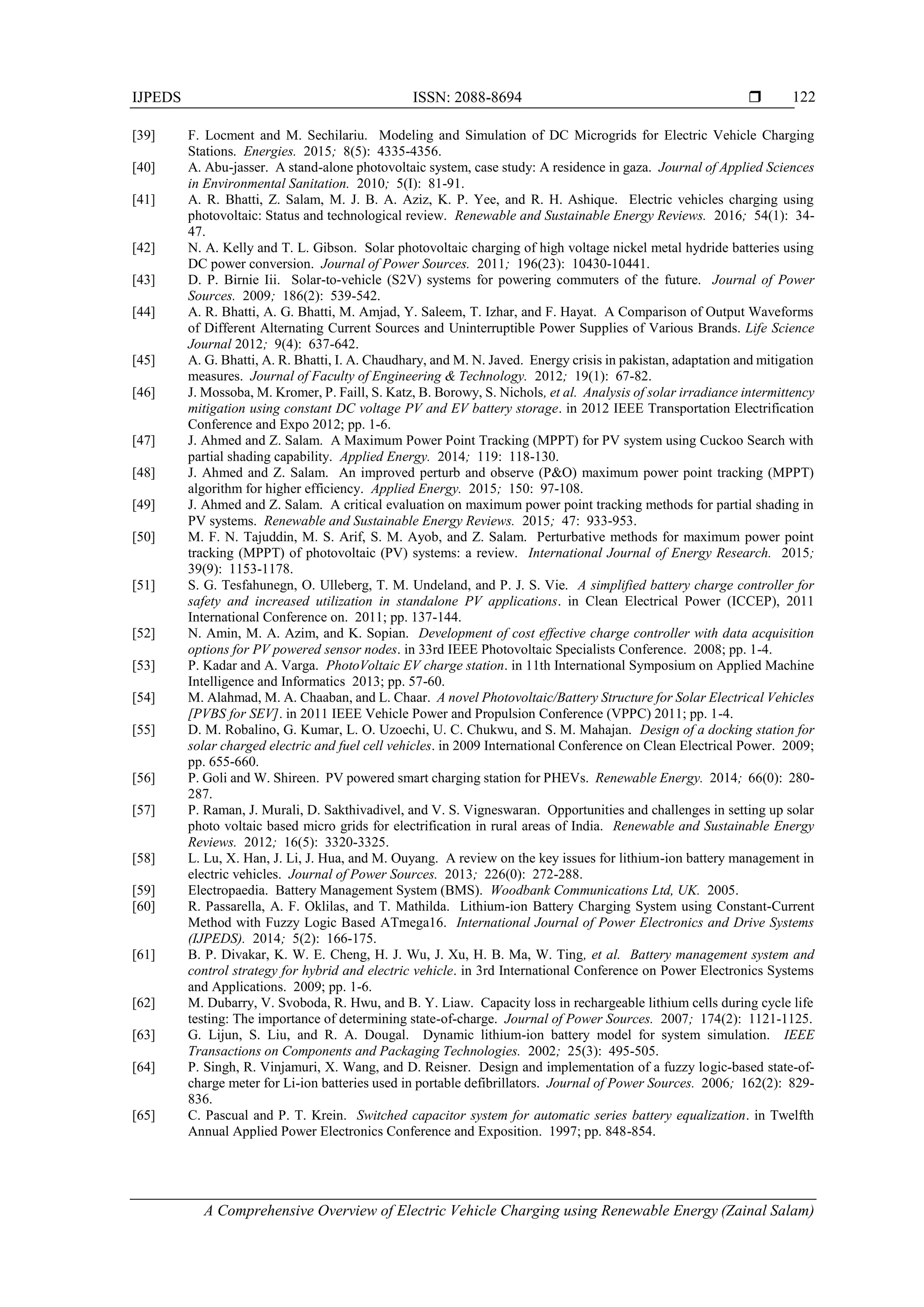 IJPEDS ISSN: 2088-8694 
A Comprehensive Overview of Electric Vehicle Charging using Renewable Energy (Zainal Salam)
122
[39] F. Locment and M. Sechilariu. Modeling and Simulation of DC Microgrids for Electric Vehicle Charging
Stations. Energies. 2015; 8(5): 4335-4356.
[40] A. Abu-jasser. A stand-alone photovoltaic system, case study: A residence in gaza. Journal of Applied Sciences
in Environmental Sanitation. 2010; 5(I): 81-91.
[41] A. R. Bhatti, Z. Salam, M. J. B. A. Aziz, K. P. Yee, and R. H. Ashique. Electric vehicles charging using
photovoltaic: Status and technological review. Renewable and Sustainable Energy Reviews. 2016; 54(1): 34-
47.
[42] N. A. Kelly and T. L. Gibson. Solar photovoltaic charging of high voltage nickel metal hydride batteries using
DC power conversion. Journal of Power Sources. 2011; 196(23): 10430-10441.
[43] D. P. Birnie Iii. Solar-to-vehicle (S2V) systems for powering commuters of the future. Journal of Power
Sources. 2009; 186(2): 539-542.
[44] A. R. Bhatti, A. G. Bhatti, M. Amjad, Y. Saleem, T. Izhar, and F. Hayat. A Comparison of Output Waveforms
of Different Alternating Current Sources and Uninterruptible Power Supplies of Various Brands. Life Science
Journal 2012; 9(4): 637-642.
[45] A. G. Bhatti, A. R. Bhatti, I. A. Chaudhary, and M. N. Javed. Energy crisis in pakistan, adaptation and mitigation
measures. Journal of Faculty of Engineering & Technology. 2012; 19(1): 67-82.
[46] J. Mossoba, M. Kromer, P. Faill, S. Katz, B. Borowy, S. Nichols, et al. Analysis of solar irradiance intermittency
mitigation using constant DC voltage PV and EV battery storage. in 2012 IEEE Transportation Electrification
Conference and Expo 2012; pp. 1-6.
[47] J. Ahmed and Z. Salam. A Maximum Power Point Tracking (MPPT) for PV system using Cuckoo Search with
partial shading capability. Applied Energy. 2014; 119: 118-130.
[48] J. Ahmed and Z. Salam. An improved perturb and observe (P&O) maximum power point tracking (MPPT)
algorithm for higher efficiency. Applied Energy. 2015; 150: 97-108.
[49] J. Ahmed and Z. Salam. A critical evaluation on maximum power point tracking methods for partial shading in
PV systems. Renewable and Sustainable Energy Reviews. 2015; 47: 933-953.
[50] M. F. N. Tajuddin, M. S. Arif, S. M. Ayob, and Z. Salam. Perturbative methods for maximum power point
tracking (MPPT) of photovoltaic (PV) systems: a review. International Journal of Energy Research. 2015;
39(9): 1153-1178.
[51] S. G. Tesfahunegn, O. Ulleberg, T. M. Undeland, and P. J. S. Vie. A simplified battery charge controller for
safety and increased utilization in standalone PV applications. in Clean Electrical Power (ICCEP), 2011
International Conference on. 2011; pp. 137-144.
[52] N. Amin, M. A. Azim, and K. Sopian. Development of cost effective charge controller with data acquisition
options for PV powered sensor nodes. in 33rd IEEE Photovoltaic Specialists Conference. 2008; pp. 1-4.
[53] P. Kadar and A. Varga. PhotoVoltaic EV charge station. in 11th International Symposium on Applied Machine
Intelligence and Informatics 2013; pp. 57-60.
[54] M. Alahmad, M. A. Chaaban, and L. Chaar. A novel Photovoltaic/Battery Structure for Solar Electrical Vehicles
[PVBS for SEV]. in 2011 IEEE Vehicle Power and Propulsion Conference (VPPC) 2011; pp. 1-4.
[55] D. M. Robalino, G. Kumar, L. O. Uzoechi, U. C. Chukwu, and S. M. Mahajan. Design of a docking station for
solar charged electric and fuel cell vehicles. in 2009 International Conference on Clean Electrical Power. 2009;
pp. 655-660.
[56] P. Goli and W. Shireen. PV powered smart charging station for PHEVs. Renewable Energy. 2014; 66(0): 280-
287.
[57] P. Raman, J. Murali, D. Sakthivadivel, and V. S. Vigneswaran. Opportunities and challenges in setting up solar
photo voltaic based micro grids for electrification in rural areas of India. Renewable and Sustainable Energy
Reviews. 2012; 16(5): 3320-3325.
[58] L. Lu, X. Han, J. Li, J. Hua, and M. Ouyang. A review on the key issues for lithium-ion battery management in
electric vehicles. Journal of Power Sources. 2013; 226(0): 272-288.
[59] Electropaedia. Battery Management System (BMS). Woodbank Communications Ltd, UK. 2005.
[60] R. Passarella, A. F. Oklilas, and T. Mathilda. Lithium-ion Battery Charging System using Constant-Current
Method with Fuzzy Logic Based ATmega16. International Journal of Power Electronics and Drive Systems
(IJPEDS). 2014; 5(2): 166-175.
[61] B. P. Divakar, K. W. E. Cheng, H. J. Wu, J. Xu, H. B. Ma, W. Ting, et al. Battery management system and
control strategy for hybrid and electric vehicle. in 3rd International Conference on Power Electronics Systems
and Applications. 2009; pp. 1-6.
[62] M. Dubarry, V. Svoboda, R. Hwu, and B. Y. Liaw. Capacity loss in rechargeable lithium cells during cycle life
testing: The importance of determining state-of-charge. Journal of Power Sources. 2007; 174(2): 1121-1125.
[63] G. Lijun, S. Liu, and R. A. Dougal. Dynamic lithium-ion battery model for system simulation. IEEE
Transactions on Components and Packaging Technologies. 2002; 25(3): 495-505.
[64] P. Singh, R. Vinjamuri, X. Wang, and D. Reisner. Design and implementation of a fuzzy logic-based state-of-
charge meter for Li-ion batteries used in portable defibrillators. Journal of Power Sources. 2006; 162(2): 829-
836.
[65] C. Pascual and P. T. Krein. Switched capacitor system for automatic series battery equalization. in Twelfth
Annual Applied Power Electronics Conference and Exposition. 1997; pp. 848-854.
 