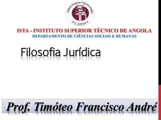 Prof. Timóteo Francisco André
ISTA - INSTITUTO SUPERIOR TÉCNICO DE ANGOLA
DEPARTAMENTO DE CIÊNCIAS SOCIAIS E HUMANAS
Filosofia Jurídica
 