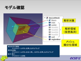 モデル確認
視方向平行移動：
マウスホイールボタンを押しながらドラッグ
視方向回転：
マウスホイールボタンを先に押し、右ボタンを押しながらドラッグ
拡大・縮小：
マウスホイール回転
解析対象
メッシュ
細分化領域
解析領域
（仮想風洞）
5
 