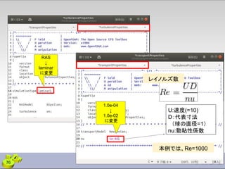 76
U:速度(=10)
D：代表寸法
　（球の直径=1）
nu:動粘性係数
本例では、Re=1000
レイノルズ数
RAS
↓
laminar
に変更
1.0e-04
↓
1.0e-02
に変更
 